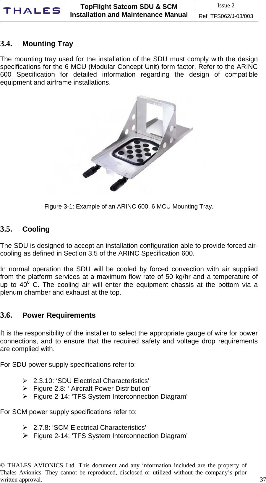 Issue 2   TopFlight Satcom SDU &amp; SCM Installation and Maintenance Manual Ref: TFS062/J-03/003   © THALES AVIONICS Ltd. This document and any information included are the property of Thales Avionics. They cannot be reproduced, disclosed or utilized without the company’s prior written approval.    37       3.4.  Mounting Tray  The mounting tray used for the installation of the SDU must comply with the design specifications for the 6 MCU (Modular Concept Unit) form factor. Refer to the ARINC 600 Specification for detailed information regarding the design of compatible equipment and airframe installations.    Figure 3-1: Example of an ARINC 600, 6 MCU Mounting Tray.    3.5.  Cooling  The SDU is designed to accept an installation configuration able to provide forced air-cooling as defined in Section 3.5 of the ARINC Specification 600.   In normal operation the SDU will be cooled by forced convection with air supplied from the platform services at a maximum flow rate of 50 kg/hr and a temperature of up to 400 C. The cooling air will enter the equipment chassis at the bottom via a plenum chamber and exhaust at the top.    3.6.  Power Requirements  It is the responsibility of the installer to select the appropriate gauge of wire for power connections, and to ensure that the required safety and voltage drop requirements are complied with.  For SDU power supply specifications refer to:   2.3.10: ‘SDU Electrical Characteristics’  Figure 2.8: ‘ Aircraft Power Distribution’  Figure 2-14: ‘TFS System Interconnection Diagram’  For SCM power supply specifications refer to:   2.7.8: ‘SCM Electrical Characteristics’  Figure 2-14: ‘TFS System Interconnection Diagram’    