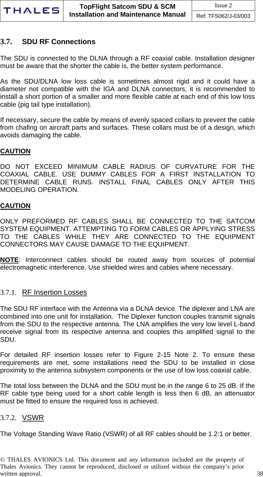 Issue 2   TopFlight Satcom SDU &amp; SCM Installation and Maintenance Manual Ref: TFS062/J-03/003   © THALES AVIONICS Ltd. This document and any information included are the property of Thales Avionics. They cannot be reproduced, disclosed or utilized without the company’s prior written approval.    38       3.7.  SDU RF Connections  The SDU is connected to the DLNA through a RF coaxial cable. Installation designer must be aware that the shorter the cable is, the better system performance.  As the SDU/DLNA low loss cable is sometimes almost rigid and it could have a diameter not compatible with the IGA and DLNA connectors, it is recommended to install a short portion of a smaller and more flexible cable at each end of this low loss cable (pig tail type installation).  If necessary, secure the cable by means of evenly spaced collars to prevent the cable from chafing on aircraft parts and surfaces. These collars must be of a design, which avoids damaging the cable.  CAUTION  DO NOT EXCEED MINIMUM CABLE RADIUS OF CURVATURE FOR THE COAXIAL CABLE. USE DUMMY CABLES FOR A FIRST INSTALLATION TO DETERMINE CABLE RUNS. INSTALL FINAL CABLES ONLY AFTER THIS MODELING OPERATION.   CAUTION  ONLY PREFORMED RF CABLES SHALL BE CONNECTED TO THE SATCOM SYSTEM EQUIPMENT. ATTEMPTING TO FORM CABLES OR APPLYING STRESS TO THE CABLES WHILE THEY ARE CONNECTED TO THE EQUIPMENT CONNECTORS MAY CAUSE DAMAGE TO THE EQUIPMENT.     NOTE: Interconnect cables should be routed away from sources of potential electromagnetic interference. Use shielded wires and cables where necessary.   3.7.1.  RF Insertion Losses  The SDU RF interface with the Antenna via a DLNA device. The diplexer and LNA are combined into one unit for installation.  The Diplexer function couples transmit signals from the SDU to the respective antenna. The LNA amplifies the very low level L-band receive signal from its respective antenna and couples this amplified signal to the SDU.  For detailed RF insertion losses refer to Figure 2-15 Note 2. To ensure these requirements are met, some installations need the SDU to be installed in close proximity to the antenna subsystem components or the use of low loss coaxial cable.   The total loss between the DLNA and the SDU must be in the range 6 to 25 dB. If the RF cable type being used for a short cable length is less then 6 dB, an attenuator must be fitted to ensure the required loss is achieved.  3.7.2.  VSWR  The Voltage Standing Wave Ratio (VSWR) of all RF cables should be 1.2:1 or better.  