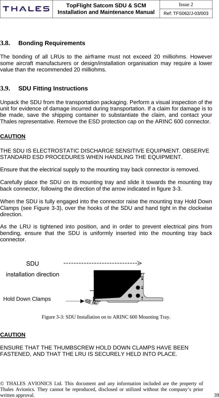 Issue 2   TopFlight Satcom SDU &amp; SCM Installation and Maintenance Manual Ref: TFS062/J-03/003   © THALES AVIONICS Ltd. This document and any information included are the property of Thales Avionics. They cannot be reproduced, disclosed or utilized without the company’s prior written approval.    39        3.8.  Bonding Requirements  The bonding of all LRUs to the airframe must not exceed 20 milliohms. However some aircraft manufacturers or design/installation organisation may require a lower value than the recommended 20 milliohms.   3.9.  SDU Fitting Instructions   Unpack the SDU from the transportation packaging. Perform a visual inspection of the unit for evidence of damage incurred during transportation. If a claim for damage is to be made, save the shipping container to substantiate the claim, and contact your Thales representative. Remove the ESD protection cap on the ARINC 600 connector.  CAUTION  THE SDU IS ELECTROSTATIC DISCHARGE SENSITIVE EQUIPMENT. OBSERVE STANDARD ESD PROCEDURES WHEN HANDLING THE EQUIPMENT.  Ensure that the electrical supply to the mounting tray back connector is removed.  Carefully place the SDU on its mounting tray and slide it towards the mounting tray back connector, following the direction of the arrow indicated in figure 3-3.  When the SDU is fully engaged into the connector raise the mounting tray Hold Down Clamps (see Figure 3-3), over the hooks of the SDU and hand tight in the clockwise direction.  As the LRU is tightened into position, and in order to prevent electrical pins from bending, ensure that the SDU is uniformly inserted into the mounting tray back connector.         Figure 3-3: SDU Installation on to ARINC 600 Mounting Tray.   CAUTION  ENSURE THAT THE THUMBSCREW HOLD DOWN CLAMPS HAVE BEEN FASTENED, AND THAT THE LRU IS SECURELY HELD INTO PLACE.    SDU installation direction Hold Down Clamps 