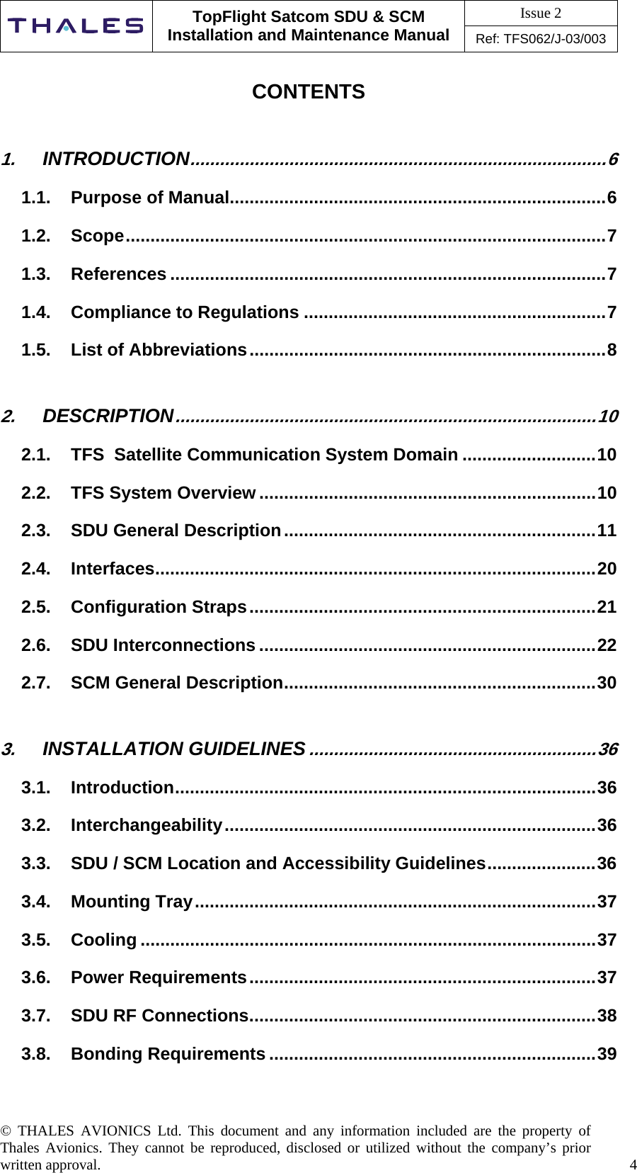 Issue 2   TopFlight Satcom SDU &amp; SCM Installation and Maintenance Manual Ref: TFS062/J-03/003  © THALES AVIONICS Ltd. This document and any information included are the property of Thales Avionics. They cannot be reproduced, disclosed or utilized without the company’s prior written approval.    4     CONTENTS 1. INTRODUCTION....................................................................................6 1.1. Purpose of Manual............................................................................6 1.2. Scope.................................................................................................7 1.3. References ........................................................................................7 1.4. Compliance to Regulations .............................................................7 1.5. List of Abbreviations........................................................................8 2. DESCRIPTION.....................................................................................10 2.1. TFS  Satellite Communication System Domain ...........................10 2.2. TFS System Overview ....................................................................10 2.3. SDU General Description...............................................................11 2.4. Interfaces.........................................................................................20 2.5. Configuration Straps......................................................................21 2.6. SDU Interconnections ....................................................................22 2.7. SCM General Description...............................................................30 3. INSTALLATION GUIDELINES..........................................................36 3.1. Introduction.....................................................................................36 3.2. Interchangeability...........................................................................36 3.3. SDU / SCM Location and Accessibility Guidelines......................36 3.4. Mounting Tray.................................................................................37 3.5. Cooling ............................................................................................37 3.6. Power Requirements......................................................................37 3.7. SDU RF Connections......................................................................38 3.8. Bonding Requirements ..................................................................39  