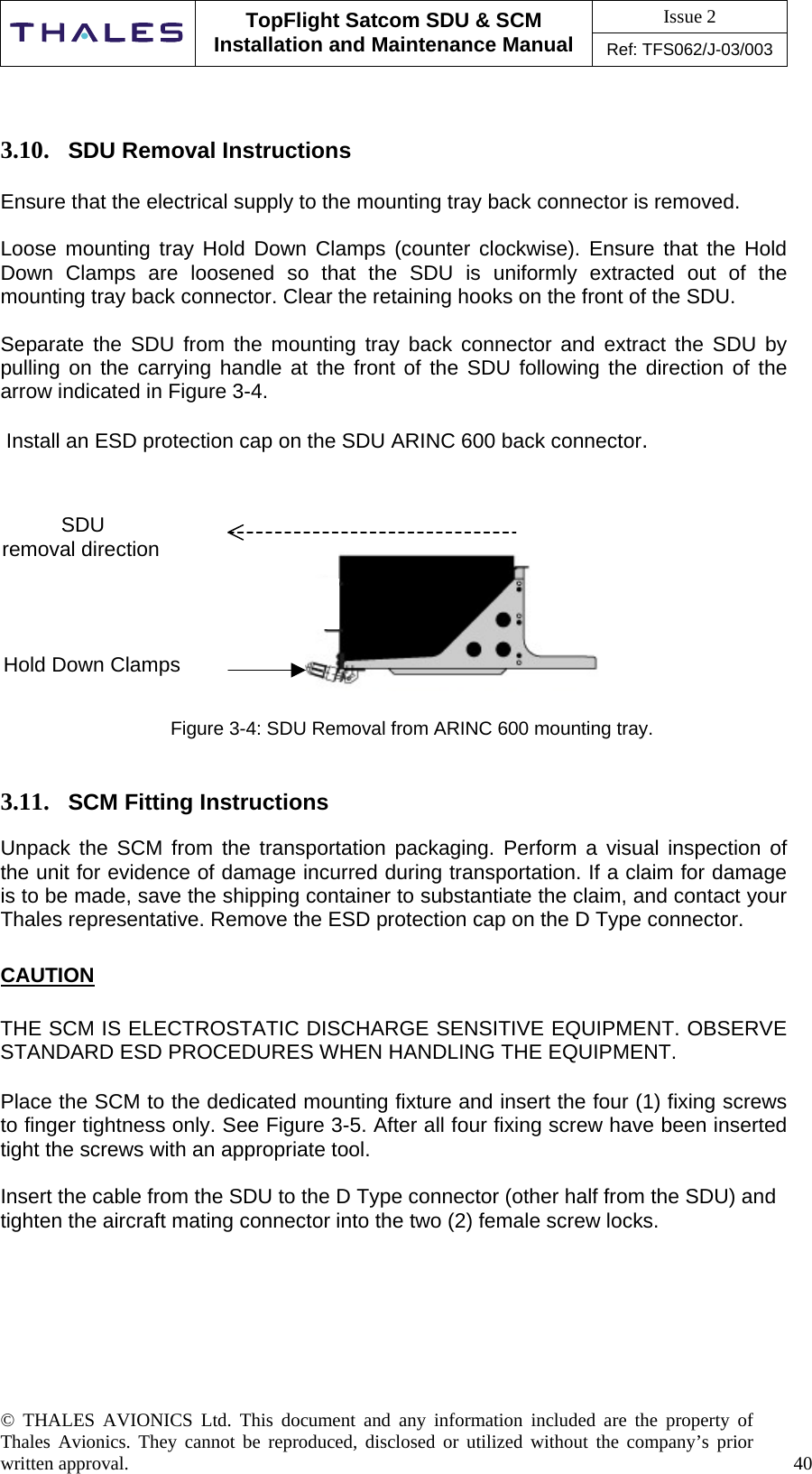 Issue 2   TopFlight Satcom SDU &amp; SCM Installation and Maintenance Manual Ref: TFS062/J-03/003   © THALES AVIONICS Ltd. This document and any information included are the property of Thales Avionics. They cannot be reproduced, disclosed or utilized without the company’s prior written approval.    40        3.10.  SDU Removal Instructions  Ensure that the electrical supply to the mounting tray back connector is removed.  Loose mounting tray Hold Down Clamps (counter clockwise). Ensure that the Hold Down Clamps are loosened so that the SDU is uniformly extracted out of the mounting tray back connector. Clear the retaining hooks on the front of the SDU.  Separate the SDU from the mounting tray back connector and extract the SDU by pulling on the carrying handle at the front of the SDU following the direction of the arrow indicated in Figure 3-4.   Install an ESD protection cap on the SDU ARINC 600 back connector.             Figure 3-4: SDU Removal from ARINC 600 mounting tray.   3.11.  SCM Fitting Instructions  Unpack the SCM from the transportation packaging. Perform a visual inspection of the unit for evidence of damage incurred during transportation. If a claim for damage is to be made, save the shipping container to substantiate the claim, and contact your Thales representative. Remove the ESD protection cap on the D Type connector.  CAUTION  THE SCM IS ELECTROSTATIC DISCHARGE SENSITIVE EQUIPMENT. OBSERVE STANDARD ESD PROCEDURES WHEN HANDLING THE EQUIPMENT.  Place the SCM to the dedicated mounting fixture and insert the four (1) fixing screws to finger tightness only. See Figure 3-5. After all four fixing screw have been inserted tight the screws with an appropriate tool.  Insert the cable from the SDU to the D Type connector (other half from the SDU) and tighten the aircraft mating connector into the two (2) female screw locks. SDU removal directionHold Down Clamps 