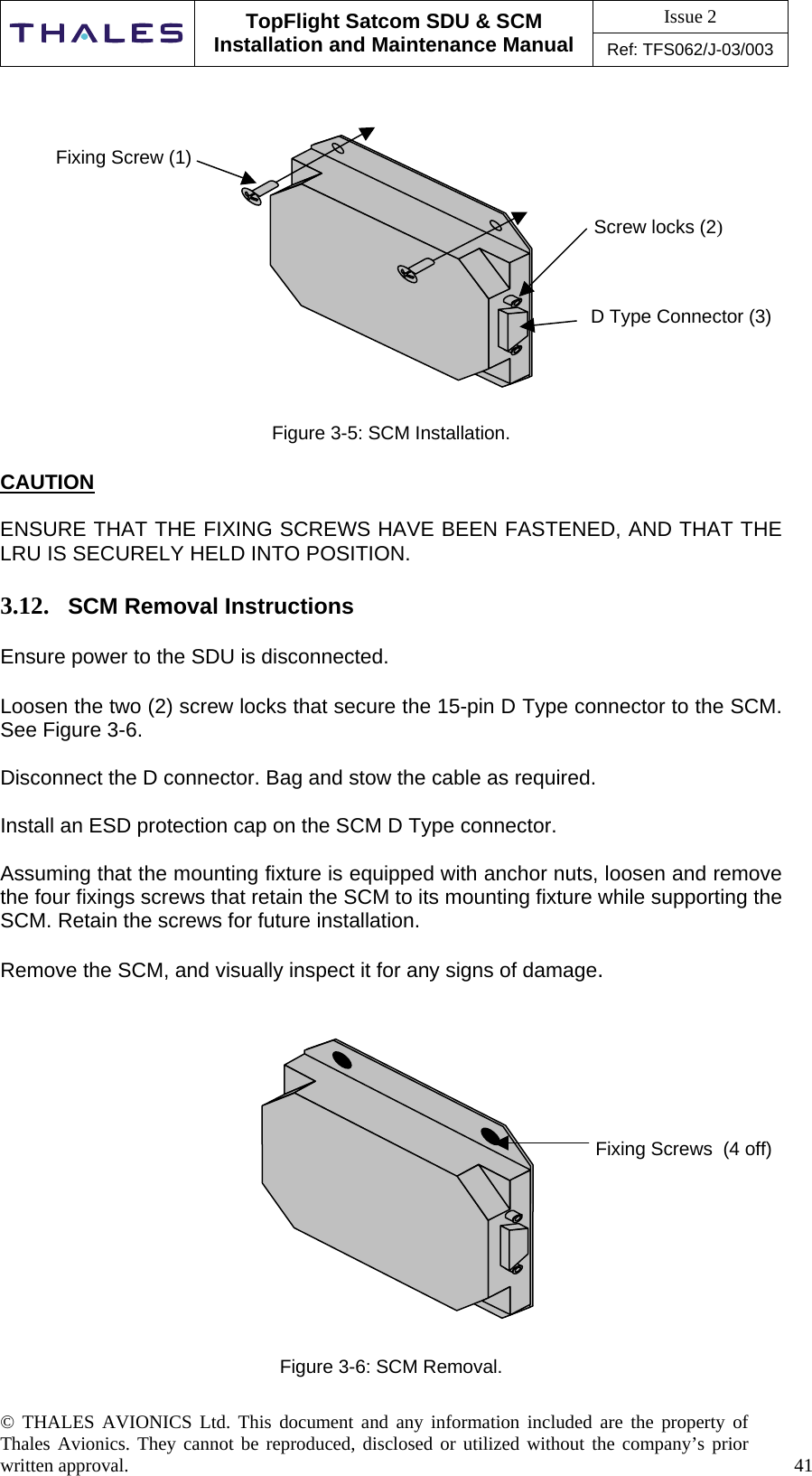 Issue 2   TopFlight Satcom SDU &amp; SCM Installation and Maintenance Manual Ref: TFS062/J-03/003   © THALES AVIONICS Ltd. This document and any information included are the property of Thales Avionics. They cannot be reproduced, disclosed or utilized without the company’s prior written approval.    41                   Figure 3-5: SCM Installation.  CAUTION  ENSURE THAT THE FIXING SCREWS HAVE BEEN FASTENED, AND THAT THE LRU IS SECURELY HELD INTO POSITION.  3.12.  SCM Removal Instructions   Ensure power to the SDU is disconnected.  Loosen the two (2) screw locks that secure the 15-pin D Type connector to the SCM. See Figure 3-6.  Disconnect the D connector. Bag and stow the cable as required.  Install an ESD protection cap on the SCM D Type connector.  Assuming that the mounting fixture is equipped with anchor nuts, loosen and remove the four fixings screws that retain the SCM to its mounting fixture while supporting the SCM. Retain the screws for future installation.  Remove the SCM, and visually inspect it for any signs of damage.               Figure 3-6: SCM Removal. Fixing Screws  (4 off) D Type Connector (3)    Fixing Screw (1) Screw locks (2) 