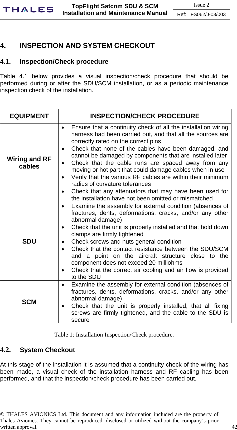 Issue 2   TopFlight Satcom SDU &amp; SCM Installation and Maintenance Manual Ref: TFS062/J-03/003   © THALES AVIONICS Ltd. This document and any information included are the property of Thales Avionics. They cannot be reproduced, disclosed or utilized without the company’s prior written approval.    42        4.  INSPECTION AND SYSTEM CHECKOUT  4.1.  Inspection/Check procedure  Table 4.1 below provides a visual inspection/check procedure that should be performed during or after the SDU/SCM installation, or as a periodic maintenance inspection check of the installation.   EQUIPMENT INSPECTION/CHECK PROCEDURE Wiring and RF cables •  Ensure that a continuity check of all the installation wiring harness had been carried out, and that all the sources are correctly rated on the correct pins •  Check that none of the cables have been damaged, and cannot be damaged by components that are installed later •  Check that the cable runs are spaced away from any moving or hot part that could damage cables when in use •  Verify that the various RF cables are within their minimum radius of curvature tolerances •  Check that any attenuators that may have been used for the installation have not been omitted or mismatched SDU •  Examine the assembly for external condition (absences of fractures, dents, deformations, cracks, and/or any other abnormal damage) •  Check that the unit is properly installed and that hold down clamps are firmly tightened  •  Check screws and nuts general condition •  Check that the contact resistance between the SDU/SCM and a point on the aircraft structure close to the component does not exceed 20 milliohms •  Check that the correct air cooling and air flow is provided to the SDU SCM •  Examine the assembly for external condition (absences of fractures, dents, deformations, cracks, and/or any other abnormal damage) •  Check that the unit is properly installed, that all fixing screws are firmly tightened, and the cable to the SDU is secure  Table 1: Installation Inspection/Check procedure.  4.2.  System Checkout  At this stage of the installation it is assumed that a continuity check of the wiring has been made, a visual check of the installation harness and RF cabling has been performed, and that the inspection/check procedure has been carried out.    