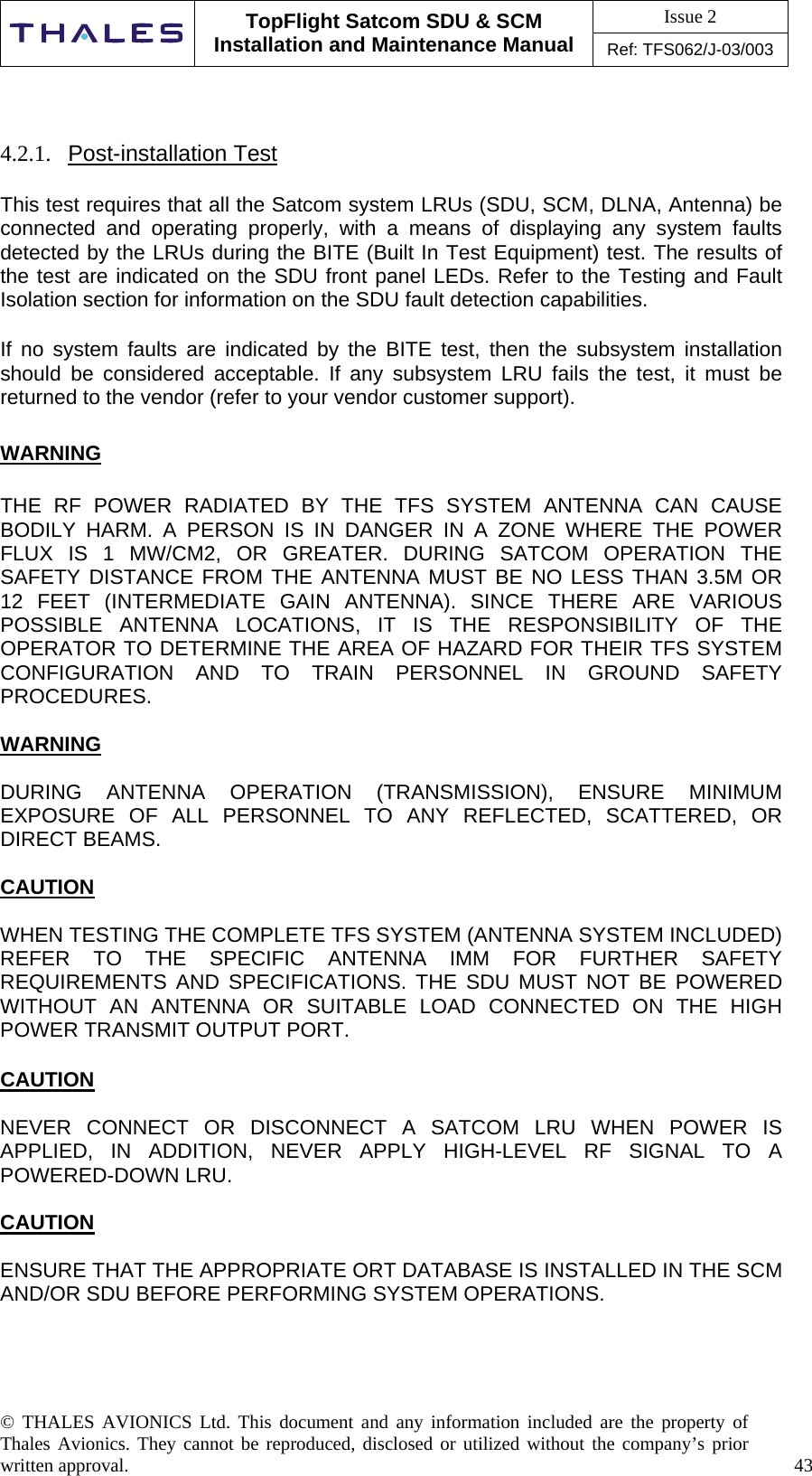 Issue 2   TopFlight Satcom SDU &amp; SCM Installation and Maintenance Manual Ref: TFS062/J-03/003   © THALES AVIONICS Ltd. This document and any information included are the property of Thales Avionics. They cannot be reproduced, disclosed or utilized without the company’s prior written approval.    43        4.2.1.  Post-installation Test  This test requires that all the Satcom system LRUs (SDU, SCM, DLNA, Antenna) be connected and operating properly, with a means of displaying any system faults detected by the LRUs during the BITE (Built In Test Equipment) test. The results of the test are indicated on the SDU front panel LEDs. Refer to the Testing and Fault Isolation section for information on the SDU fault detection capabilities.  If no system faults are indicated by the BITE test, then the subsystem installation should be considered acceptable. If any subsystem LRU fails the test, it must be returned to the vendor (refer to your vendor customer support).  WARNING  THE RF POWER RADIATED BY THE TFS SYSTEM ANTENNA CAN CAUSE BODILY HARM. A PERSON IS IN DANGER IN A ZONE WHERE THE POWER FLUX IS 1 MW/CM2, OR GREATER. DURING SATCOM OPERATION THE SAFETY DISTANCE FROM THE ANTENNA MUST BE NO LESS THAN 3.5M OR 12 FEET (INTERMEDIATE GAIN ANTENNA). SINCE THERE ARE VARIOUS POSSIBLE ANTENNA LOCATIONS, IT IS THE RESPONSIBILITY OF THE OPERATOR TO DETERMINE THE AREA OF HAZARD FOR THEIR TFS SYSTEM CONFIGURATION AND TO TRAIN PERSONNEL IN GROUND SAFETY PROCEDURES.  WARNING  DURING ANTENNA OPERATION (TRANSMISSION), ENSURE MINIMUM EXPOSURE OF ALL PERSONNEL TO ANY REFLECTED, SCATTERED, OR DIRECT BEAMS.  CAUTION  WHEN TESTING THE COMPLETE TFS SYSTEM (ANTENNA SYSTEM INCLUDED) REFER TO THE SPECIFIC ANTENNA IMM FOR FURTHER SAFETY REQUIREMENTS AND SPECIFICATIONS. THE SDU MUST NOT BE POWERED WITHOUT AN ANTENNA OR SUITABLE LOAD CONNECTED ON THE HIGH POWER TRANSMIT OUTPUT PORT.    CAUTION  NEVER CONNECT OR DISCONNECT A SATCOM LRU WHEN POWER IS APPLIED, IN ADDITION, NEVER APPLY HIGH-LEVEL RF SIGNAL TO A POWERED-DOWN LRU.  CAUTION  ENSURE THAT THE APPROPRIATE ORT DATABASE IS INSTALLED IN THE SCM AND/OR SDU BEFORE PERFORMING SYSTEM OPERATIONS.    