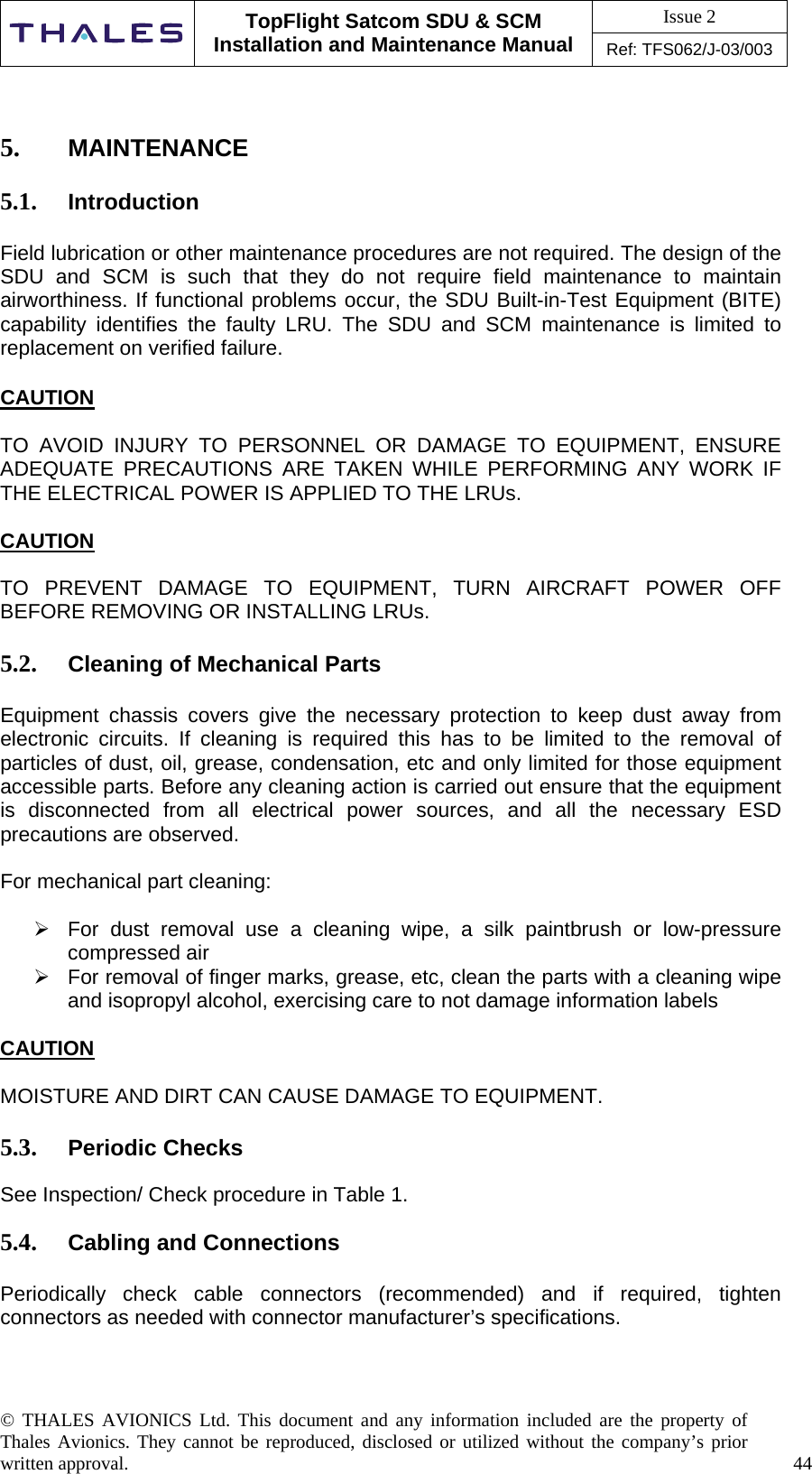 Issue 2   TopFlight Satcom SDU &amp; SCM Installation and Maintenance Manual Ref: TFS062/J-03/003   © THALES AVIONICS Ltd. This document and any information included are the property of Thales Avionics. They cannot be reproduced, disclosed or utilized without the company’s prior written approval.    44        5.  MAINTENANCE  5.1.  Introduction  Field lubrication or other maintenance procedures are not required. The design of the SDU and SCM is such that they do not require field maintenance to maintain airworthiness. If functional problems occur, the SDU Built-in-Test Equipment (BITE) capability identifies the faulty LRU. The SDU and SCM maintenance is limited to replacement on verified failure.  CAUTION  TO AVOID INJURY TO PERSONNEL OR DAMAGE TO EQUIPMENT, ENSURE ADEQUATE PRECAUTIONS ARE TAKEN WHILE PERFORMING ANY WORK IF THE ELECTRICAL POWER IS APPLIED TO THE LRUs.  CAUTION  TO PREVENT DAMAGE TO EQUIPMENT, TURN AIRCRAFT POWER OFF BEFORE REMOVING OR INSTALLING LRUs.  5.2.  Cleaning of Mechanical Parts  Equipment chassis covers give the necessary protection to keep dust away from electronic circuits. If cleaning is required this has to be limited to the removal of particles of dust, oil, grease, condensation, etc and only limited for those equipment accessible parts. Before any cleaning action is carried out ensure that the equipment is disconnected from all electrical power sources, and all the necessary ESD precautions are observed.  For mechanical part cleaning:   For dust removal use a cleaning wipe, a silk paintbrush or low-pressure compressed air  For removal of finger marks, grease, etc, clean the parts with a cleaning wipe and isopropyl alcohol, exercising care to not damage information labels  CAUTION  MOISTURE AND DIRT CAN CAUSE DAMAGE TO EQUIPMENT.  5.3.  Periodic Checks  See Inspection/ Check procedure in Table 1.  5.4.  Cabling and Connections  Periodically check cable connectors (recommended) and if required, tighten connectors as needed with connector manufacturer’s specifications.   