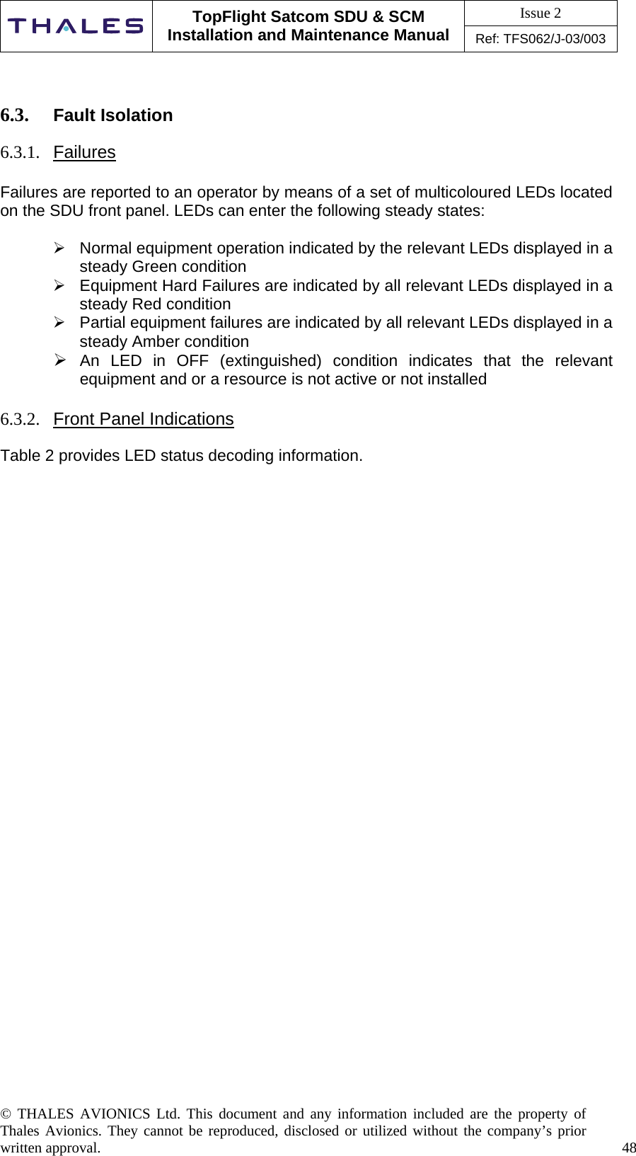 Issue 2   TopFlight Satcom SDU &amp; SCM Installation and Maintenance Manual Ref: TFS062/J-03/003   © THALES AVIONICS Ltd. This document and any information included are the property of Thales Avionics. They cannot be reproduced, disclosed or utilized without the company’s prior written approval.    48        6.3.  Fault Isolation  6.3.1.  Failures  Failures are reported to an operator by means of a set of multicoloured LEDs located on the SDU front panel. LEDs can enter the following steady states:   Normal equipment operation indicated by the relevant LEDs displayed in a steady Green condition   Equipment Hard Failures are indicated by all relevant LEDs displayed in a steady Red condition  Partial equipment failures are indicated by all relevant LEDs displayed in a steady Amber condition  An LED in OFF (extinguished) condition indicates that the relevant equipment and or a resource is not active or not installed  6.3.2.  Front Panel Indications  Table 2 provides LED status decoding information.