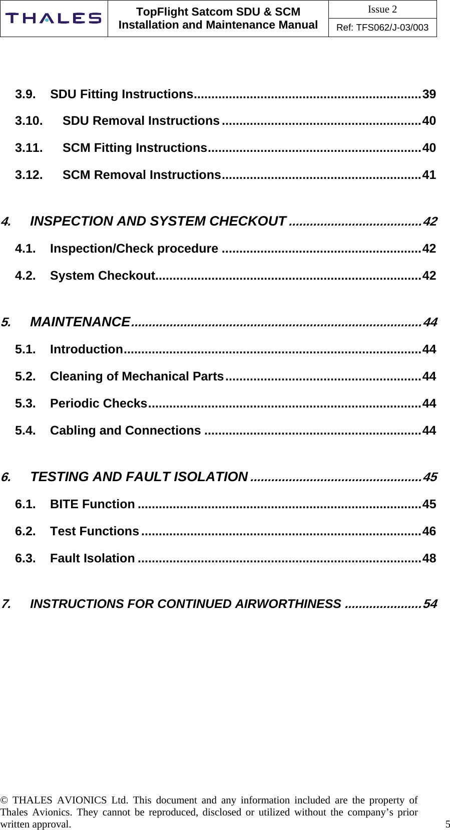 Issue 2   TopFlight Satcom SDU &amp; SCM Installation and Maintenance Manual Ref: TFS062/J-03/003  © THALES AVIONICS Ltd. This document and any information included are the property of Thales Avionics. They cannot be reproduced, disclosed or utilized without the company’s prior written approval.    5       3.9. SDU Fitting Instructions.................................................................39 3.10. SDU Removal Instructions.........................................................40 3.11. SCM Fitting Instructions.............................................................40 3.12. SCM Removal Instructions.........................................................41 4. INSPECTION AND SYSTEM CHECKOUT......................................42 4.1. Inspection/Check procedure .........................................................42 4.2. System Checkout............................................................................42 5. MAINTENANCE...................................................................................44 5.1. Introduction.....................................................................................44 5.2. Cleaning of Mechanical Parts........................................................44 5.3. Periodic Checks..............................................................................44 5.4. Cabling and Connections ..............................................................44 6. TESTING AND FAULT ISOLATION.................................................45 6.1. BITE Function .................................................................................45 6.2. Test Functions................................................................................46 6.3. Fault Isolation .................................................................................48 7. INSTRUCTIONS FOR CONTINUED AIRWORTHINESS......................54             