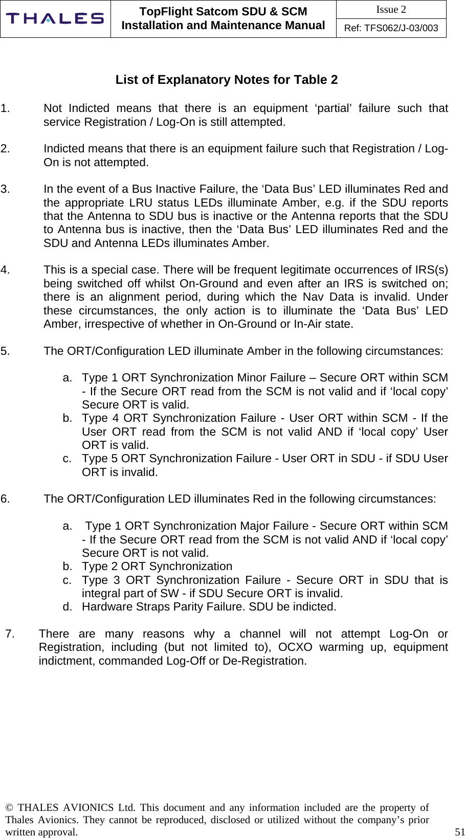 Issue 2   TopFlight Satcom SDU &amp; SCM Installation and Maintenance Manual Ref: TFS062/J-03/003  © THALES AVIONICS Ltd. This document and any information included are the property of Thales Avionics. They cannot be reproduced, disclosed or utilized without the company’s prior written approval.    51     List of Explanatory Notes for Table 2  1.  Not Indicted means that there is an equipment ‘partial’ failure such that service Registration / Log-On is still attempted.  2.  Indicted means that there is an equipment failure such that Registration / Log-On is not attempted.  3.  In the event of a Bus Inactive Failure, the ‘Data Bus’ LED illuminates Red and the appropriate LRU status LEDs illuminate Amber, e.g. if the SDU reports that the Antenna to SDU bus is inactive or the Antenna reports that the SDU to Antenna bus is inactive, then the ‘Data Bus’ LED illuminates Red and the SDU and Antenna LEDs illuminates Amber.  4.  This is a special case. There will be frequent legitimate occurrences of IRS(s) being switched off whilst On-Ground and even after an IRS is switched on; there is an alignment period, during which the Nav Data is invalid. Under these circumstances, the only action is to illuminate the ‘Data Bus’ LED Amber, irrespective of whether in On-Ground or In-Air state.  5.  The ORT/Configuration LED illuminate Amber in the following circumstances:  a.  Type 1 ORT Synchronization Minor Failure – Secure ORT within SCM - If the Secure ORT read from the SCM is not valid and if ‘local copy’ Secure ORT is valid. b.  Type 4 ORT Synchronization Failure - User ORT within SCM - If the User ORT read from the SCM is not valid AND if ‘local copy’ User ORT is valid. c.  Type 5 ORT Synchronization Failure - User ORT in SDU - if SDU User ORT is invalid.  6.  The ORT/Configuration LED illuminates Red in the following circumstances:  a.   Type 1 ORT Synchronization Major Failure - Secure ORT within SCM - If the Secure ORT read from the SCM is not valid AND if ‘local copy’ Secure ORT is not valid. b.  Type 2 ORT Synchronization   c.  Type 3 ORT Synchronization Failure - Secure ORT in SDU that is integral part of SW - if SDU Secure ORT is invalid. d.  Hardware Straps Parity Failure. SDU be indicted.  7.  There are many reasons why a channel will not attempt Log-On or Registration, including (but not limited to), OCXO warming up, equipment indictment, commanded Log-Off or De-Registration.          