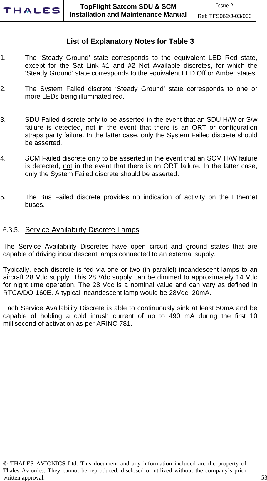 Issue 2   TopFlight Satcom SDU &amp; SCM Installation and Maintenance Manual Ref: TFS062/J-03/003  © THALES AVIONICS Ltd. This document and any information included are the property of Thales Avionics. They cannot be reproduced, disclosed or utilized without the company’s prior written approval.    53     List of Explanatory Notes for Table 3  1.  The ‘Steady Ground’ state corresponds to the equivalent LED Red state, except for the Sat Link #1 and #2 Not Available discretes, for which the ‘Steady Ground’ state corresponds to the equivalent LED Off or Amber states.  2.  The System Failed discrete ‘Steady Ground’ state corresponds to one or more LEDs being illuminated red.   3.  SDU Failed discrete only to be asserted in the event that an SDU H/W or S/w failure is detected, not in the event that there is an ORT or configuration straps parity failure. In the latter case, only the System Failed discrete should be asserted.  4.  SCM Failed discrete only to be asserted in the event that an SCM H/W failure is detected, not in the event that there is an ORT failure. In the latter case, only the System Failed discrete should be asserted.   5.  The Bus Failed discrete provides no indication of activity on the Ethernet buses.   6.3.5.  Service Availability Discrete Lamps  The Service Availability Discretes have open circuit and ground states that are capable of driving incandescent lamps connected to an external supply.  Typically, each discrete is fed via one or two (in parallel) incandescent lamps to an aircraft 28 Vdc supply. This 28 Vdc supply can be dimmed to approximately 14 Vdc for night time operation. The 28 Vdc is a nominal value and can vary as defined in RTCA/DO-160E. A typical incandescent lamp would be 28Vdc, 20mA.  Each Service Availability Discrete is able to continuously sink at least 50mA and be capable of holding a cold inrush current of up to 490 mA during the first 10 millisecond of activation as per ARINC 781.               