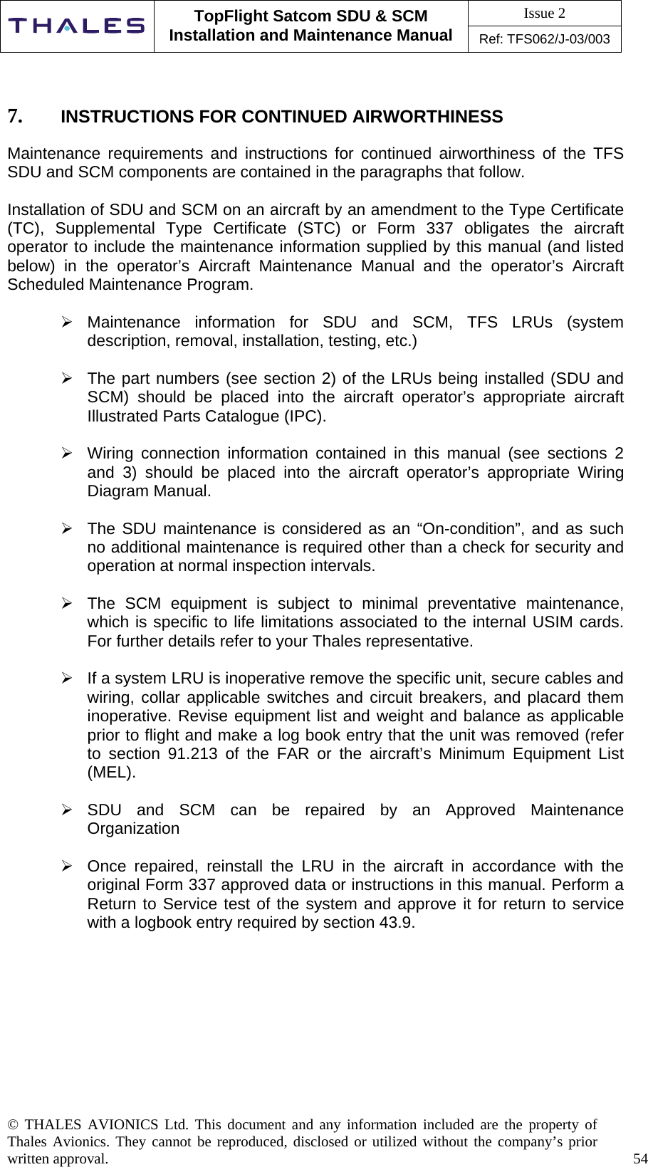 Issue 2   TopFlight Satcom SDU &amp; SCM Installation and Maintenance Manual Ref: TFS062/J-03/003  © THALES AVIONICS Ltd. This document and any information included are the property of Thales Avionics. They cannot be reproduced, disclosed or utilized without the company’s prior written approval.    54      7.  INSTRUCTIONS FOR CONTINUED AIRWORTHINESS  Maintenance requirements and instructions for continued airworthiness of the TFS SDU and SCM components are contained in the paragraphs that follow.  Installation of SDU and SCM on an aircraft by an amendment to the Type Certificate (TC), Supplemental Type Certificate (STC) or Form 337 obligates the aircraft operator to include the maintenance information supplied by this manual (and listed below) in the operator’s Aircraft Maintenance Manual and the operator’s Aircraft Scheduled Maintenance Program.   Maintenance information for SDU and SCM, TFS LRUs (system description, removal, installation, testing, etc.)    The part numbers (see section 2) of the LRUs being installed (SDU and SCM) should be placed into the aircraft operator’s appropriate aircraft Illustrated Parts Catalogue (IPC).   Wiring connection information contained in this manual (see sections 2 and 3) should be placed into the aircraft operator’s appropriate Wiring Diagram Manual.   The SDU maintenance is considered as an “On-condition”, and as such no additional maintenance is required other than a check for security and operation at normal inspection intervals.   The SCM equipment is subject to minimal preventative maintenance, which is specific to life limitations associated to the internal USIM cards. For further details refer to your Thales representative.   If a system LRU is inoperative remove the specific unit, secure cables and wiring, collar applicable switches and circuit breakers, and placard them inoperative. Revise equipment list and weight and balance as applicable prior to flight and make a log book entry that the unit was removed (refer to section 91.213 of the FAR or the aircraft’s Minimum Equipment List (MEL).   SDU and SCM can be repaired by an Approved Maintenance Organization     Once repaired, reinstall the LRU in the aircraft in accordance with the original Form 337 approved data or instructions in this manual. Perform a Return to Service test of the system and approve it for return to service with a logbook entry required by section 43.9.  