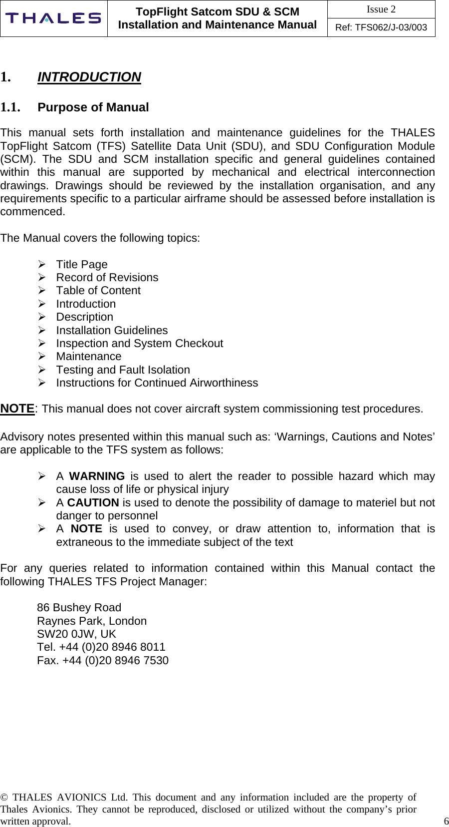 Issue 2   TopFlight Satcom SDU &amp; SCM Installation and Maintenance Manual Ref: TFS062/J-03/003  © THALES AVIONICS Ltd. This document and any information included are the property of Thales Avionics. They cannot be reproduced, disclosed or utilized without the company’s prior written approval.    6      1.  INTRODUCTION  1.1.  Purpose of Manual  This manual sets forth installation and maintenance guidelines for the THALES TopFlight Satcom (TFS) Satellite Data Unit (SDU), and SDU Configuration Module (SCM). The SDU and SCM installation specific and general guidelines contained within this manual are supported by mechanical and electrical interconnection drawings. Drawings should be reviewed by the installation organisation, and any requirements specific to a particular airframe should be assessed before installation is commenced.   The Manual covers the following topics:   Title Page  Record of Revisions  Table of Content   Introduction  Description  Installation Guidelines  Inspection and System Checkout  Maintenance  Testing and Fault Isolation  Instructions for Continued Airworthiness  NOTE: This manual does not cover aircraft system commissioning test procedures.  Advisory notes presented within this manual such as: ‘Warnings, Cautions and Notes’ are applicable to the TFS system as follows:   A  WARNING is used to alert the reader to possible hazard which may cause loss of life or physical injury  A CAUTION is used to denote the possibility of damage to materiel but not danger to personnel  A NOTE is used to convey, or draw attention to, information that is extraneous to the immediate subject of the text  For any queries related to information contained within this Manual contact the following THALES TFS Project Manager:  86 Bushey Road Raynes Park, London SW20 0JW, UK Tel. +44 (0)20 8946 8011 Fax. +44 (0)20 8946 7530        