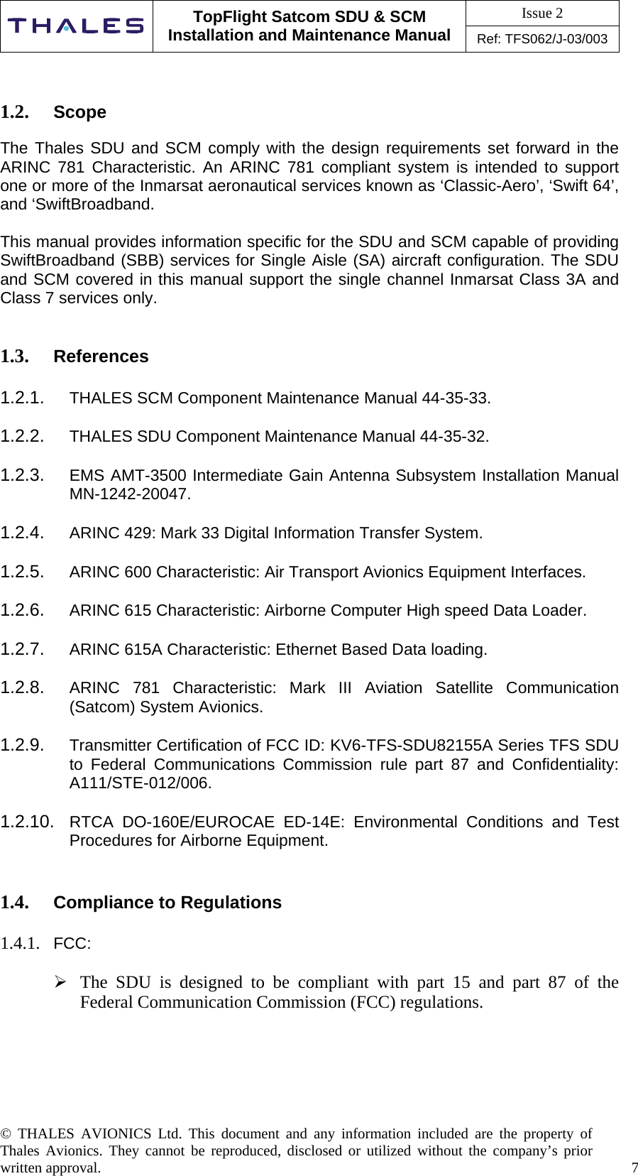 Issue 2   TopFlight Satcom SDU &amp; SCM Installation and Maintenance Manual Ref: TFS062/J-03/003  © THALES AVIONICS Ltd. This document and any information included are the property of Thales Avionics. They cannot be reproduced, disclosed or utilized without the company’s prior written approval.    7      1.2.  Scope   The Thales SDU and SCM comply with the design requirements set forward in the ARINC 781 Characteristic. An ARINC 781 compliant system is intended to support one or more of the Inmarsat aeronautical services known as ‘Classic-Aero’, ‘Swift 64’, and ‘SwiftBroadband.   This manual provides information specific for the SDU and SCM capable of providing SwiftBroadband (SBB) services for Single Aisle (SA) aircraft configuration. The SDU and SCM covered in this manual support the single channel Inmarsat Class 3A and Class 7 services only.   1.3.  References   1.2.1.  THALES SCM Component Maintenance Manual 44-35-33.  1.2.2.  THALES SDU Component Maintenance Manual 44-35-32.  1.2.3.  EMS AMT-3500 Intermediate Gain Antenna Subsystem Installation Manual MN-1242-20047.  1.2.4.  ARINC 429: Mark 33 Digital Information Transfer System.  1.2.5.  ARINC 600 Characteristic: Air Transport Avionics Equipment Interfaces.  1.2.6.  ARINC 615 Characteristic: Airborne Computer High speed Data Loader.  1.2.7.  ARINC 615A Characteristic: Ethernet Based Data loading.  1.2.8.  ARINC 781 Characteristic: Mark III Aviation Satellite Communication (Satcom) System Avionics.  1.2.9.  Transmitter Certification of FCC ID: KV6-TFS-SDU82155A Series TFS SDU to Federal Communications Commission rule part 87 and Confidentiality: A111/STE-012/006.  1.2.10.  RTCA DO-160E/EUROCAE ED-14E: Environmental Conditions and Test Procedures for Airborne Equipment.   1.4.  Compliance to Regulations  1.4.1.  FCC:   The SDU is designed to be compliant with part 15 and part 87 of the Federal Communication Commission (FCC) regulations.      