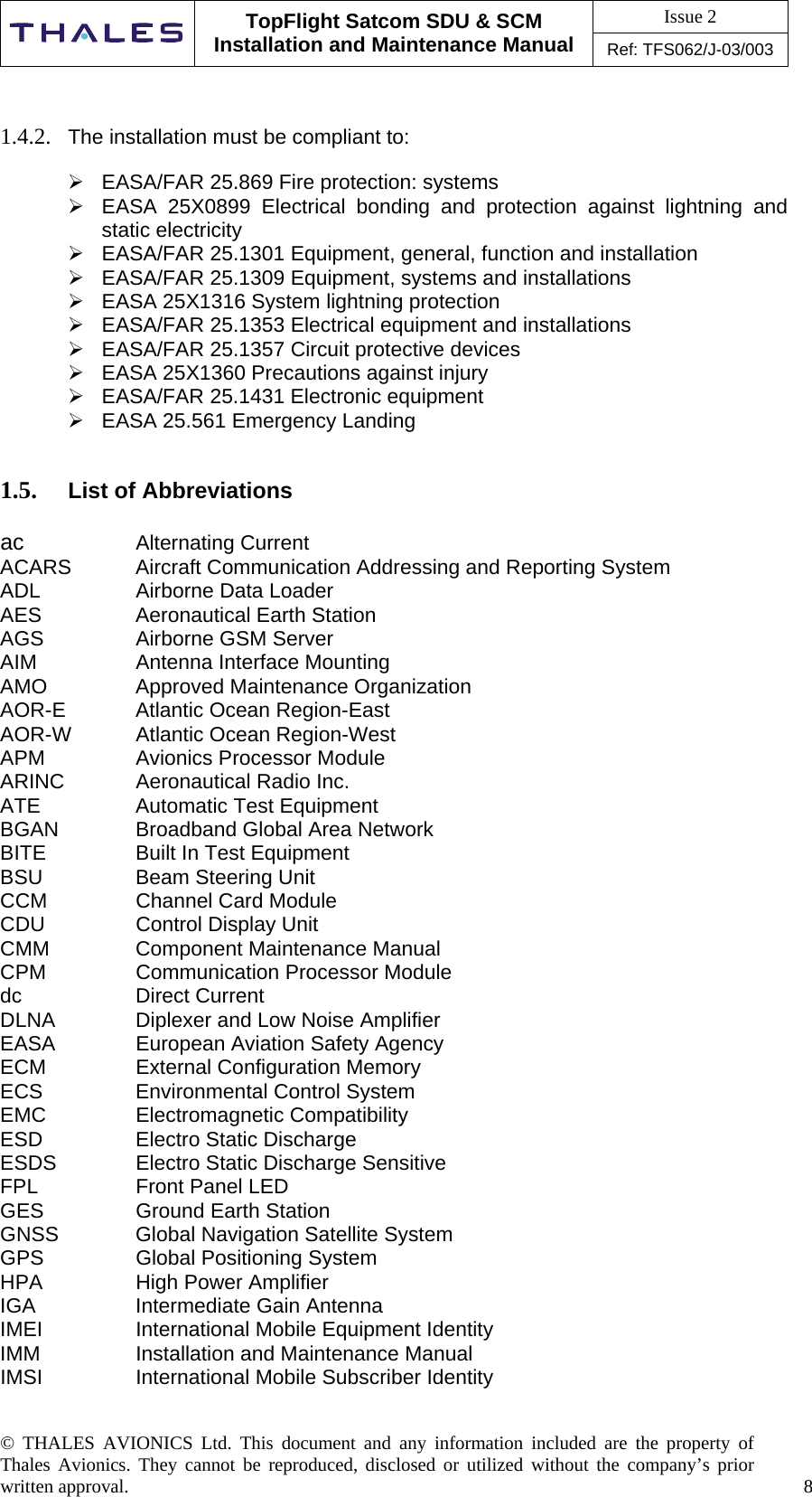 Issue 2   TopFlight Satcom SDU &amp; SCM Installation and Maintenance Manual Ref: TFS062/J-03/003  © THALES AVIONICS Ltd. This document and any information included are the property of Thales Avionics. They cannot be reproduced, disclosed or utilized without the company’s prior written approval.    8      1.4.2.  The installation must be compliant to:   EASA/FAR 25.869 Fire protection: systems  EASA 25X0899 Electrical bonding and protection against lightning and static electricity  EASA/FAR 25.1301 Equipment, general, function and installation  EASA/FAR 25.1309 Equipment, systems and installations  EASA 25X1316 System lightning protection  EASA/FAR 25.1353 Electrical equipment and installations  EASA/FAR 25.1357 Circuit protective devices  EASA 25X1360 Precautions against injury  EASA/FAR 25.1431 Electronic equipment  EASA 25.561 Emergency Landing   1.5.  List of Abbreviations  ac   Alternating Current ACARS  Aircraft Communication Addressing and Reporting System ADL    Airborne Data Loader AES    Aeronautical Earth Station AGS    Airborne GSM Server AIM    Antenna Interface Mounting AMO   Approved Maintenance Organization AOR-E   Atlantic Ocean Region-East AOR-W  Atlantic Ocean Region-West APM    Avionics Processor Module ARINC   Aeronautical Radio Inc. ATE    Automatic Test Equipment BGAN    Broadband Global Area Network BITE    Built In Test Equipment BSU    Beam Steering Unit CCM    Channel Card Module CDU    Control Display Unit CMM   Component Maintenance Manual CPM    Communication Processor Module dc   Direct Current DLNA    Diplexer and Low Noise Amplifier EASA    European Aviation Safety Agency ECM   External Configuration Memory ECS    Environmental Control System EMC   Electromagnetic Compatibility ESD    Electro Static Discharge ESDS    Electro Static Discharge Sensitive FPL    Front Panel LED GES    Ground Earth Station GNSS    Global Navigation Satellite System GPS    Global Positioning System HPA    High Power Amplifier IGA    Intermediate Gain Antenna IMEI    International Mobile Equipment Identity IMM    Installation and Maintenance Manual IMSI     International Mobile Subscriber Identity 