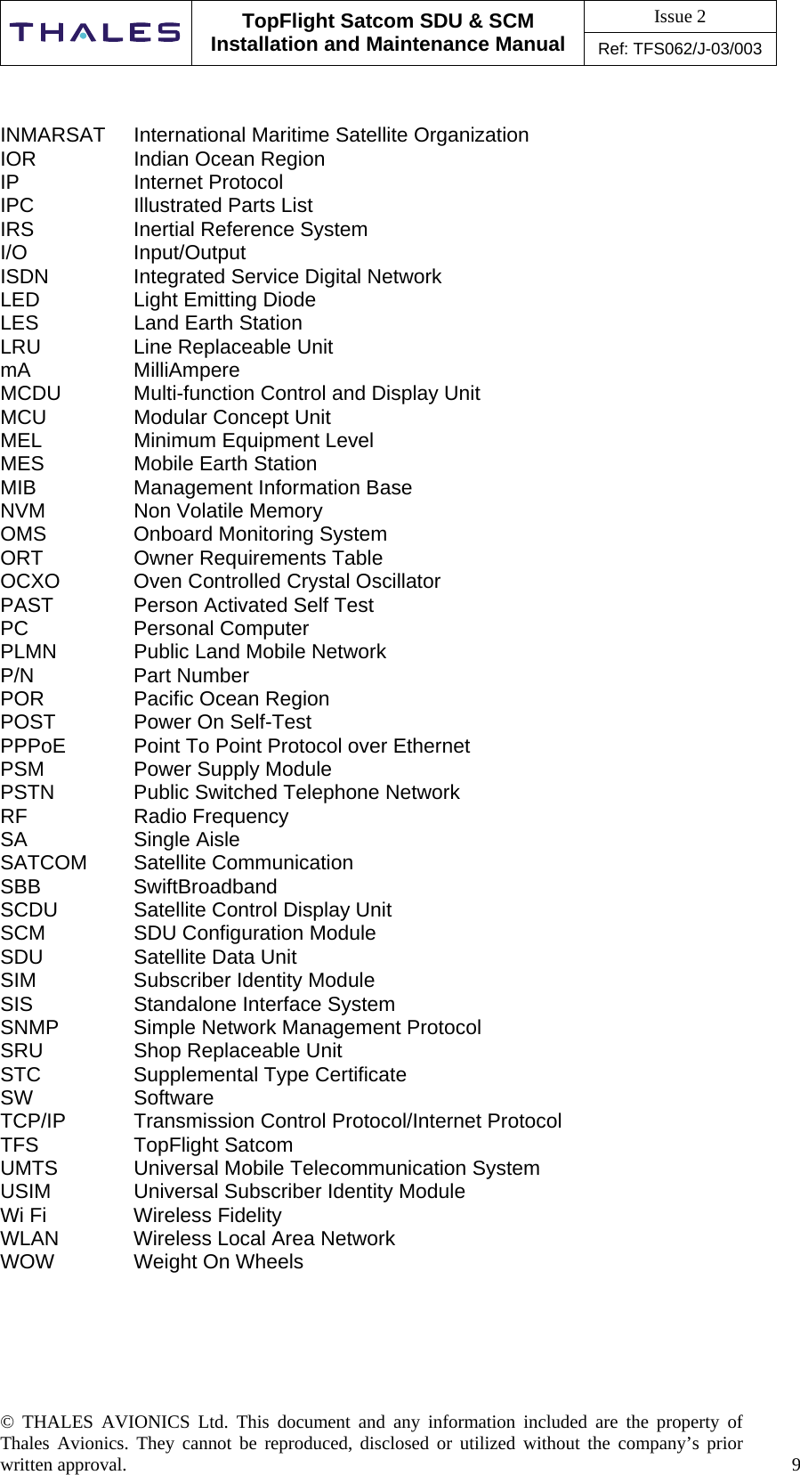 Issue 2   TopFlight Satcom SDU &amp; SCM Installation and Maintenance Manual Ref: TFS062/J-03/003  © THALES AVIONICS Ltd. This document and any information included are the property of Thales Avionics. They cannot be reproduced, disclosed or utilized without the company’s prior written approval.    9      INMARSAT  International Maritime Satellite Organization IOR    Indian Ocean Region IP   Internet Protocol IPC    Illustrated Parts List IRS    Inertial Reference System I/O   Input/Output ISDN    Integrated Service Digital Network LED    Light Emitting Diode LES    Land Earth Station LRU    Line Replaceable Unit mA   MilliAmpere MCDU   Multi-function Control and Display Unit MCU    Modular Concept Unit MEL   Minimum Equipment Level MES    Mobile Earth Station MIB    Management Information Base NVM    Non Volatile Memory OMS    Onboard Monitoring System ORT    Owner Requirements Table OCXO   Oven Controlled Crystal Oscillator PAST    Person Activated Self Test PC   Personal Computer PLMN    Public Land Mobile Network P/N   Part Number POR    Pacific Ocean Region POST    Power On Self-Test PPPoE   Point To Point Protocol over Ethernet PSM    Power Supply Module PSTN    Public Switched Telephone Network RF   Radio Frequency SA   Single Aisle SATCOM Satellite Communication SBB   SwiftBroadband SCDU    Satellite Control Display Unit SCM    SDU Configuration Module SDU    Satellite Data Unit SIM    Subscriber Identity Module SIS    Standalone Interface System SNMP   Simple Network Management Protocol SRU    Shop Replaceable Unit STC    Supplemental Type Certificate SW   Software TCP/IP   Transmission Control Protocol/Internet Protocol TFS   TopFlight Satcom UMTS    Universal Mobile Telecommunication System USIM    Universal Subscriber Identity Module Wi Fi     Wireless Fidelity WLAN   Wireless Local Area Network WOW    Weight On Wheels     