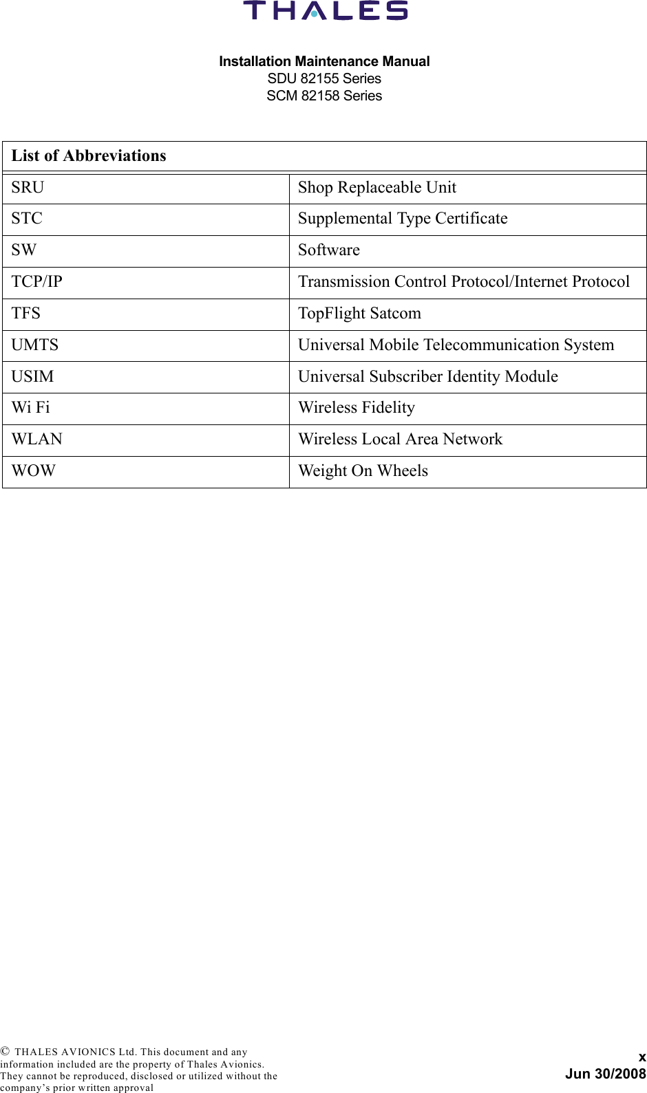 Installation Maintenance ManualSDU 82155 SeriesSCM 82158 SeriesxJun 30/2008 © THALES AVIONICS Ltd. This document and any information included are the property of Thales Avionics. They cannot be reproduced, disclosed or utilized without the company’s prior written approval SRU Shop Replaceable UnitSTC Supplemental Type CertificateSW SoftwareTCP/IP Transmission Control Protocol/Internet ProtocolTFS TopFlight SatcomUMTS Universal Mobile Telecommunication SystemUSIM Universal Subscriber Identity ModuleWi Fi Wireless FidelityWLAN Wireless Local Area NetworkWOW Weight On WheelsList of Abbreviations