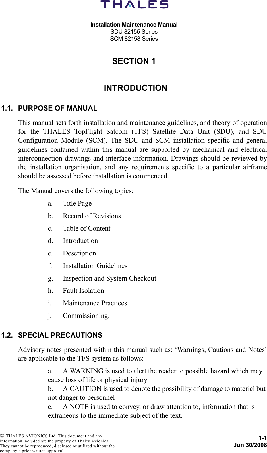 Installation Maintenance ManualSDU 82155 SeriesSCM 82158 Series1-1Jun 30/2008 © THALES AVIONICS Ltd. This document and any information included are the property of Thales Avionics. They cannot be reproduced, disclosed or utilized without the company’s prior written approval SECTION 110000INTRODUCTION1.1. PURPOSE OF MANUALThis manual sets forth installation and maintenance guidelines, and theory of operationfor the THALES TopFlight Satcom (TFS) Satellite Data Unit (SDU), and SDUConfiguration Module (SCM). The SDU and SCM installation specific and generalguidelines contained within this manual are supported by mechanical and electricalinterconnection drawings and interface information. Drawings should be reviewed bythe installation organisation, and any requirements specific to a particular airframeshould be assessed before installation is commenced.The Manual covers the following topics:a. Title Pageb. Record of Revisionsc. Table of Contentd. Introductione. Descriptionf. Installation Guidelinesg. Inspection and System Checkouth. Fault Isolationi. Maintenance Practicesj. Commissioning.1.2. SPECIAL PRECAUTIONSAdvisory notes presented within this manual such as: ‘Warnings, Cautions and Notes’are applicable to the TFS system as follows:a. A WARNING is used to alert the reader to possible hazard which may cause loss of life or physical injuryb. A CAUTION is used to denote the possibility of damage to materiel but not danger to personnelc. A NOTE is used to convey, or draw attention to, information that is extraneous to the immediate subject of the text.