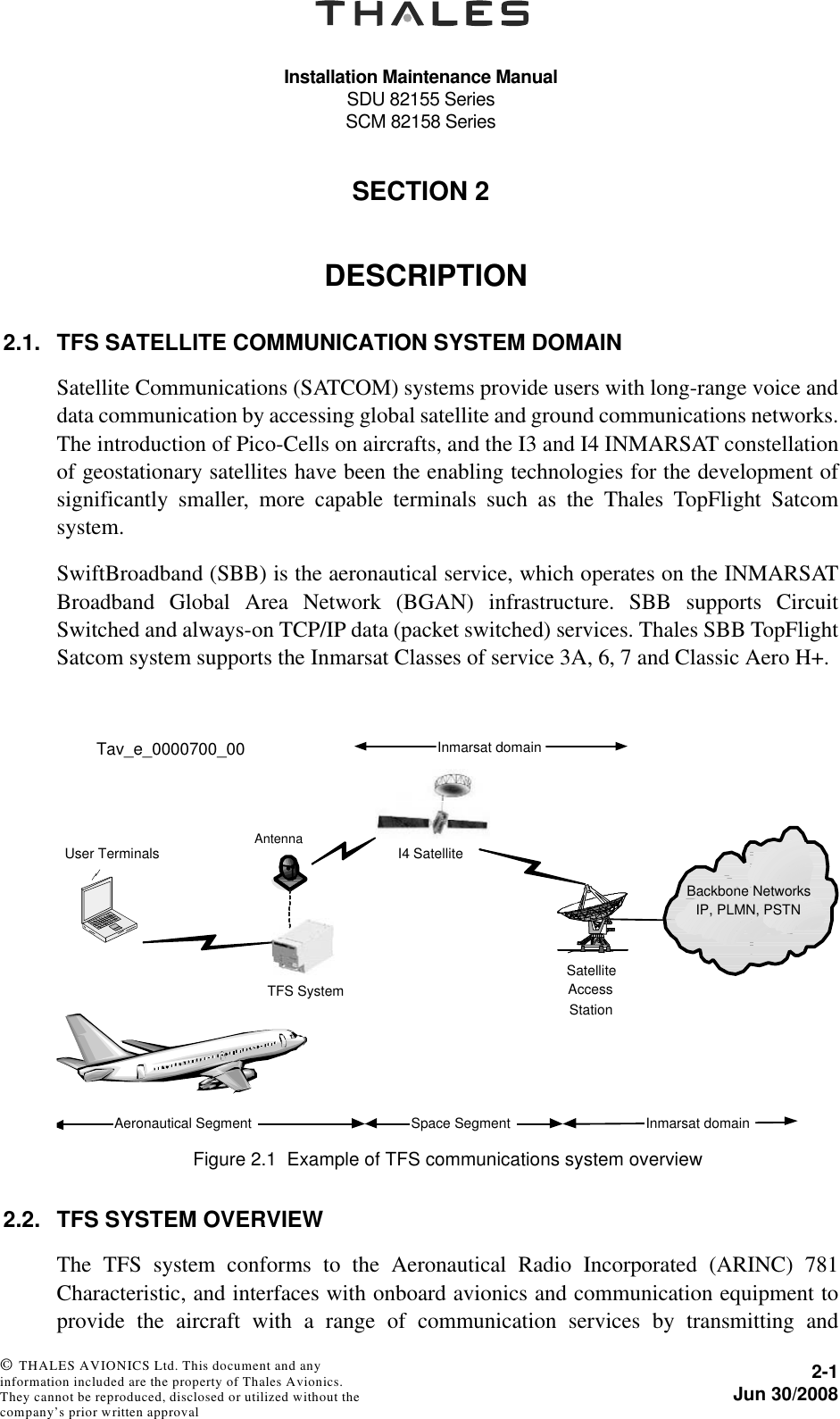 Installation Maintenance ManualSDU 82155 SeriesSCM 82158 Series2-1Jun 30/2008 © THALES AVIONICS Ltd. This document and any information included are the property of Thales Avionics. They cannot be reproduced, disclosed or utilized without the company’s prior written approval SECTION 220000DESCRIPTION2.1. TFS SATELLITE COMMUNICATION SYSTEM DOMAINSatellite Communications (SATCOM) systems provide users with long-range voice anddata communication by accessing global satellite and ground communications networks.The introduction of Pico-Cells on aircrafts, and the I3 and I4 INMARSAT constellationof geostationary satellites have been the enabling technologies for the development ofsignificantly smaller, more capable terminals such as the Thales TopFlight Satcomsystem.SwiftBroadband (SBB) is the aeronautical service, which operates on the INMARSATBroadband Global Area Network (BGAN) infrastructure. SBB supports CircuitSwitched and always-on TCP/IP data (packet switched) services. Thales SBB TopFlightSatcom system supports the Inmarsat Classes of service 3A, 6, 7 and Classic Aero H+.2.2. TFS SYSTEM OVERVIEWThe TFS system conforms to the Aeronautical Radio Incorporated (ARINC) 781Characteristic, and interfaces with onboard avionics and communication equipment toprovide the aircraft with a range of communication services by transmitting andFigure 2.1  Example of TFS communications system overviewInmarsat domainTFS SystemI4 SatelliteBackbone NetworksIP, PLMN, PSTNUser TerminalsAeronautical SegmentSatelliteAccessStationSpace Segment Inmarsat domainTav_e_0000700_00Antenna