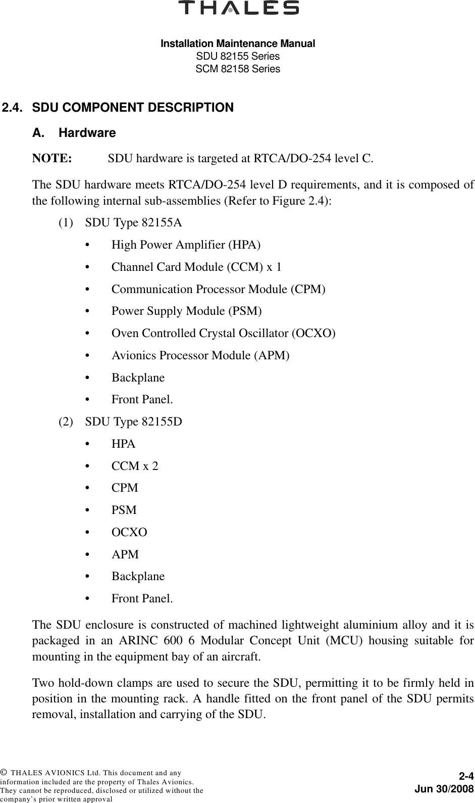 Installation Maintenance ManualSDU 82155 SeriesSCM 82158 Series2-4Jun 30/2008 © THALES AVIONICS Ltd. This document and any information included are the property of Thales Avionics. They cannot be reproduced, disclosed or utilized without the company’s prior written approval 2.4. SDU COMPONENT DESCRIPTIONA. HardwareNOTE: SDU hardware is targeted at RTCA/DO-254 level C.The SDU hardware meets RTCA/DO-254 level D requirements, and it is composed ofthe following internal sub-assemblies (Refer to Figure 2.4):(1) SDU Type 82155A• High Power Amplifier (HPA) • Channel Card Module (CCM) x 1• Communication Processor Module (CPM)• Power Supply Module (PSM)• Oven Controlled Crystal Oscillator (OCXO)• Avionics Processor Module (APM)• Backplane• Front Panel.(2) SDU Type 82155D•HPA • CCM x 2•CPM• PSM•OCXO•APM• Backplane• Front Panel.The SDU enclosure is constructed of machined lightweight aluminium alloy and it ispackaged in an ARINC 600 6 Modular Concept Unit (MCU) housing suitable formounting in the equipment bay of an aircraft.Two hold-down clamps are used to secure the SDU, permitting it to be firmly held inposition in the mounting rack. A handle fitted on the front panel of the SDU permitsremoval, installation and carrying of the SDU.