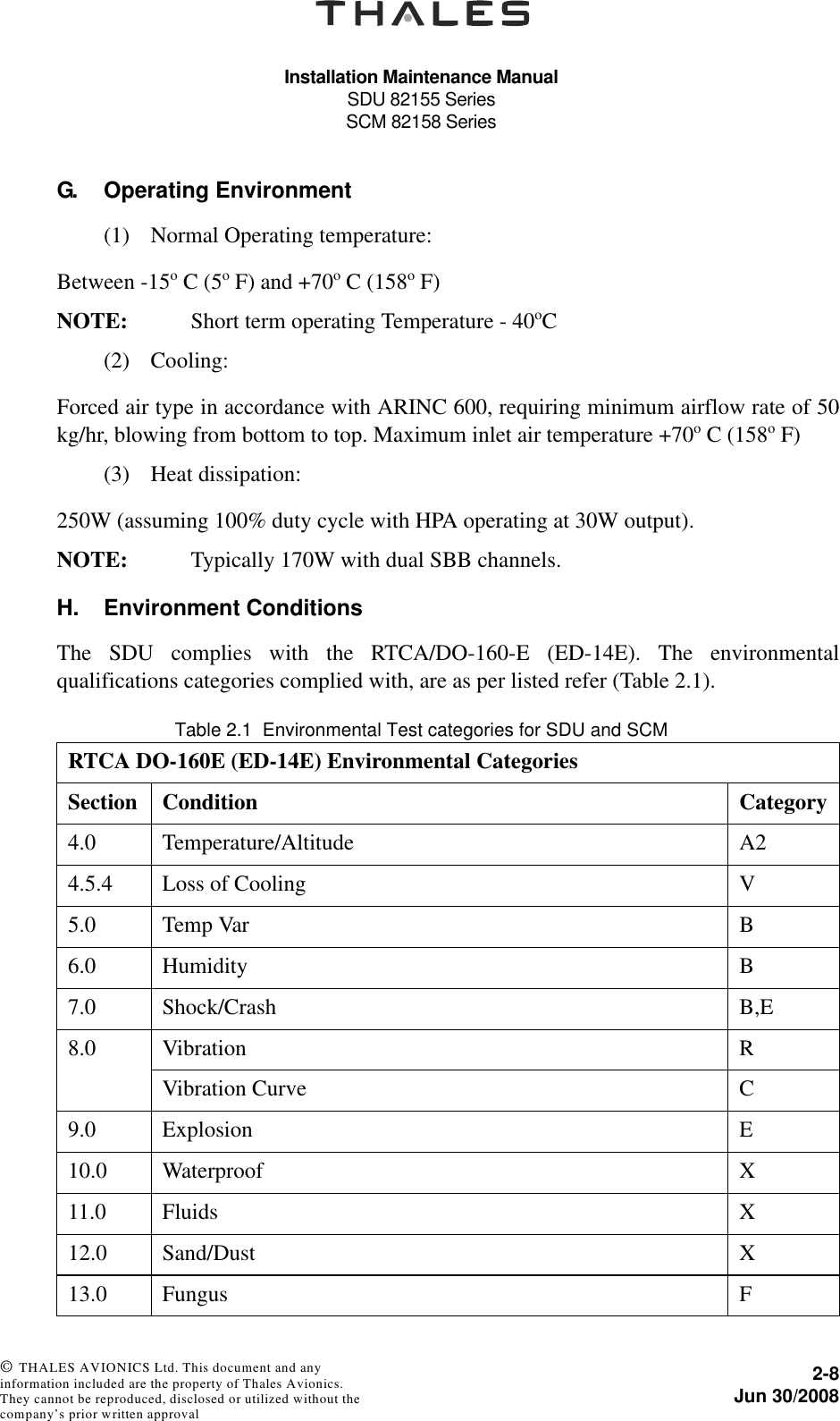 Installation Maintenance ManualSDU 82155 SeriesSCM 82158 Series2-8Jun 30/2008 © THALES AVIONICS Ltd. This document and any information included are the property of Thales Avionics. They cannot be reproduced, disclosed or utilized without the company’s prior written approval G. Operating Environment(1) Normal Operating temperature:Between -15o C (5o F) and +70o C (158o F)NOTE: Short term operating Temperature - 40oC(2) Cooling:Forced air type in accordance with ARINC 600, requiring minimum airflow rate of 50kg/hr, blowing from bottom to top. Maximum inlet air temperature +70o C (158o F)(3) Heat dissipation:250W (assuming 100% duty cycle with HPA operating at 30W output).NOTE: Typically 170W with dual SBB channels.H. Environment ConditionsThe SDU complies with the RTCA/DO-160-E (ED-14E). The environmentalqualifications categories complied with, are as per listed refer (Table 2.1).Table 2.1  Environmental Test categories for SDU and SCMRTCA DO-160E (ED-14E) Environmental CategoriesSection Condition Category4.0 Temperature/Altitude A24.5.4 Loss of Cooling V5.0 Temp Var B6.0 Humidity B7.0 Shock/Crash B,E8.0 Vibration RVibration Curve C9.0 Explosion E10.0 Waterproof X11.0 Fluids X12.0 Sand/Dust X13.0 Fungus F