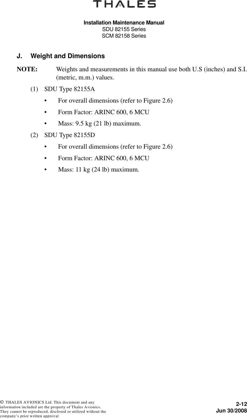 Installation Maintenance ManualSDU 82155 SeriesSCM 82158 Series2-12Jun 30/2008 © THALES AVIONICS Ltd. This document and any information included are the property of Thales Avionics. They cannot be reproduced, disclosed or utilized without the company’s prior written approval J. Weight and DimensionsNOTE: Weights and measurements in this manual use both U.S (inches) and S.I.(metric, m.m.) values.(1) SDU Type 82155A• For overall dimensions (refer to Figure 2.6)• Form Factor: ARINC 600, 6 MCU• Mass: 9.5 kg (21 lb) maximum.(2) SDU Type 82155D• For overall dimensions (refer to Figure 2.6)• Form Factor: ARINC 600, 6 MCU• Mass: 11 kg (24 lb) maximum.