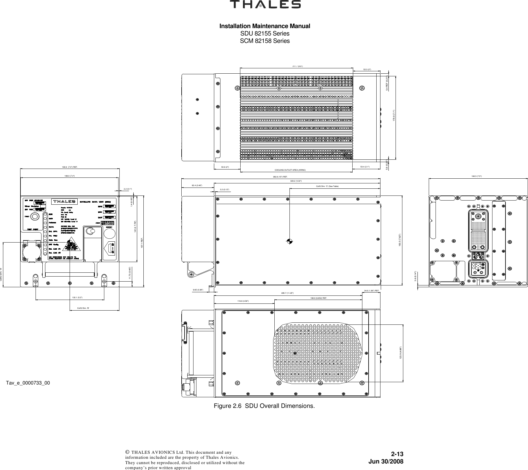 Installation Maintenance ManualSDU 82155 SeriesSCM 82158 Series2-13Jun 30/2008 © THALES AVIONICS Ltd. This document and any information included are the property of Thales Avionics. They cannot be reproduced, disclosed or utilized without the company’s prior written approval Figure 2.6  SDU Overall Dimensions.9.65 (0.38&quot;)CofG Dim. &apos;C&apos; (See Table)193.5 (7.62&quot;)320.2 (12.6&quot;)3.2 (0.12&quot;)382.6 (15&quot;) REF.62.4 (2.46&quot;)190.5 (7.5&quot;)3.6 (0.14&quot;)285.7 (11.25&quot;)34.6 (1.36&quot;) REF.123.9 (4.88&quot;)116.8 (4.56&quot;)168.9 (6.652) REF.COOLING OUTLET AREA (ARINC)50.9 (2&quot;) 53.4 (2.1&quot;)52.3 (2&quot;)217.7 (8.6&quot;)5.4 REF (0.21&quot;).179.9 (7.1&quot;)5.6 (0.22&quot;)1.4 (0.05&quot;)141.6 7.78&quot;)CofG Dim. &apos;B&apos; CofG Dim. &apos;A&apos; 2.2 (0.1&quot;)132.1 (5.2&quot;)190.9  (7.5&quot;) REF.197.1 REF.11.73 (0.46&quot;)188.0 (7.4&quot;)Tav_e_0000733_00