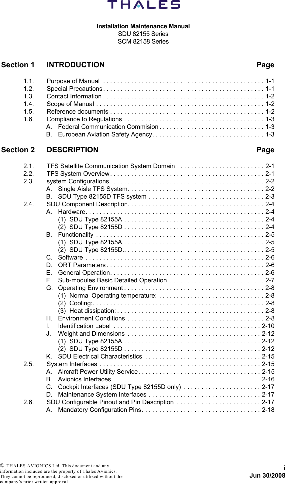 Installation Maintenance ManualSDU 82155 SeriesSCM 82158 SeriesiJun 30/2008 © THALES AVIONICS Ltd. This document and any information included are the property of Thales Avionics. They cannot be reproduced, disclosed or utilized without the company’s prior written approval Section 1 INTRODUCTION Page1.1. Purpose of Manual  . . . . . . . . . . . . . . . . . . . . . . . . . . . . . . . . . . . . . . . . . . . . . . 1-11.2. Special Precautions . . . . . . . . . . . . . . . . . . . . . . . . . . . . . . . . . . . . . . . . . . . . . . 1-11.3. Contact Information . . . . . . . . . . . . . . . . . . . . . . . . . . . . . . . . . . . . . . . . . . . . . . 1-21.4. Scope of Manual . . . . . . . . . . . . . . . . . . . . . . . . . . . . . . . . . . . . . . . . . . . . . . . . 1-21.5. Reference documents . . . . . . . . . . . . . . . . . . . . . . . . . . . . . . . . . . . . . . . . . . . . 1-21.6. Compliance to Regulations . . . . . . . . . . . . . . . . . . . . . . . . . . . . . . . . . . . . . . . . 1-3A. Federal Communication Commision . . . . . . . . . . . . . . . . . . . . . . . . . . . . . . 1-3B. European Aviation Safety Agency. . . . . . . . . . . . . . . . . . . . . . . . . . . . . . . . 1-3Section 2 DESCRIPTION Page2.1. TFS Satellite Communication System Domain . . . . . . . . . . . . . . . . . . . . . . . . . 2-12.2. TFS System Overview . . . . . . . . . . . . . . . . . . . . . . . . . . . . . . . . . . . . . . . . . . . . 2-12.3. system Configurations . . . . . . . . . . . . . . . . . . . . . . . . . . . . . . . . . . . . . . . . . . . . 2-2A. Single Aisle TFS System. . . . . . . . . . . . . . . . . . . . . . . . . . . . . . . . . . . . . . . 2-2B. SDU Type 82155D TFS system  . . . . . . . . . . . . . . . . . . . . . . . . . . . . . . . . . 2-32.4. SDU Component Description. . . . . . . . . . . . . . . . . . . . . . . . . . . . . . . . . . . . . . . 2-4A. Hardware. . . . . . . . . . . . . . . . . . . . . . . . . . . . . . . . . . . . . . . . . . . . . . . . . . . 2-4(1) SDU Type 82155A . . . . . . . . . . . . . . . . . . . . . . . . . . . . . . . . . . . . . . . . 2-4(2) SDU Type 82155D . . . . . . . . . . . . . . . . . . . . . . . . . . . . . . . . . . . . . . . . 2-4B. Functionality  . . . . . . . . . . . . . . . . . . . . . . . . . . . . . . . . . . . . . . . . . . . . . . . . 2-5(1) SDU Type 82155A.. . . . . . . . . . . . . . . . . . . . . . . . . . . . . . . . . . . . . . . . 2-5(2) SDU Type 82155D.. . . . . . . . . . . . . . . . . . . . . . . . . . . . . . . . . . . . . . . . 2-5C. Software  . . . . . . . . . . . . . . . . . . . . . . . . . . . . . . . . . . . . . . . . . . . . . . . . . . . 2-6D. ORT Parameters . . . . . . . . . . . . . . . . . . . . . . . . . . . . . . . . . . . . . . . . . . . . . 2-6E. General Operation. . . . . . . . . . . . . . . . . . . . . . . . . . . . . . . . . . . . . . . . . . . . 2-6F. Sub-modules Basic Detailed Operation  . . . . . . . . . . . . . . . . . . . . . . . . . . . 2-7G. Operating Environment . . . . . . . . . . . . . . . . . . . . . . . . . . . . . . . . . . . . . . . . 2-8(1) Normal Operating temperature:  . . . . . . . . . . . . . . . . . . . . . . . . . . . . . . 2-8(2) Cooling:. . . . . . . . . . . . . . . . . . . . . . . . . . . . . . . . . . . . . . . . . . . . . . . . . 2-8(3) Heat dissipation: . . . . . . . . . . . . . . . . . . . . . . . . . . . . . . . . . . . . . . . . . . 2-8H. Environment Conditions  . . . . . . . . . . . . . . . . . . . . . . . . . . . . . . . . . . . . . . . 2-8I. Identification Label  . . . . . . . . . . . . . . . . . . . . . . . . . . . . . . . . . . . . . . . . . . 2-10J. Weight and Dimensions  . . . . . . . . . . . . . . . . . . . . . . . . . . . . . . . . . . . . . . 2-12(1) SDU Type 82155A . . . . . . . . . . . . . . . . . . . . . . . . . . . . . . . . . . . . . . . 2-12(2) SDU Type 82155D . . . . . . . . . . . . . . . . . . . . . . . . . . . . . . . . . . . . . . . 2-12K. SDU Electrical Characteristics  . . . . . . . . . . . . . . . . . . . . . . . . . . . . . . . . . 2-152.5. System Interfaces  . . . . . . . . . . . . . . . . . . . . . . . . . . . . . . . . . . . . . . . . . . . . . . 2-15A. Aircraft Power Utility Service. . . . . . . . . . . . . . . . . . . . . . . . . . . . . . . . . . . 2-15B. Avionics Interfaces  . . . . . . . . . . . . . . . . . . . . . . . . . . . . . . . . . . . . . . . . . . 2-16C. Cockpit Interfaces (SDU Type 82155D only)  . . . . . . . . . . . . . . . . . . . . . . 2-17D. Maintenance System Interfaces . . . . . . . . . . . . . . . . . . . . . . . . . . . . . . . . 2-172.6. SDU Configurable Pinout and Pin Description  . . . . . . . . . . . . . . . . . . . . . . . . 2-17A. Mandatory Configuration Pins. . . . . . . . . . . . . . . . . . . . . . . . . . . . . . . . . . 2-18