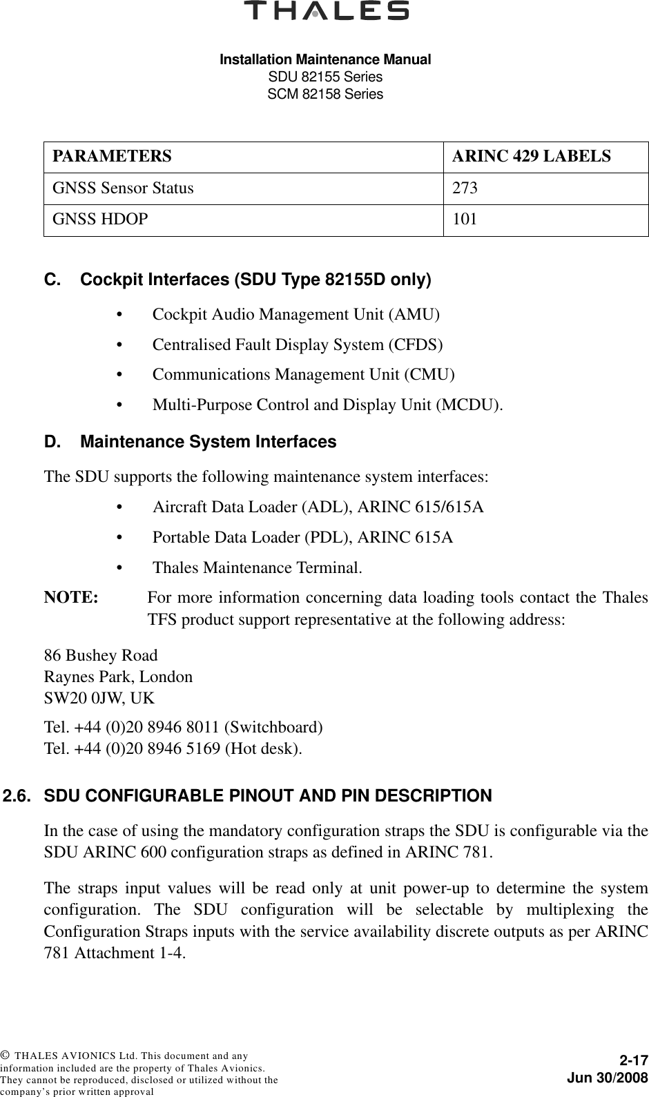 Installation Maintenance ManualSDU 82155 SeriesSCM 82158 Series2-17Jun 30/2008 © THALES AVIONICS Ltd. This document and any information included are the property of Thales Avionics. They cannot be reproduced, disclosed or utilized without the company’s prior written approval C. Cockpit Interfaces (SDU Type 82155D only)• Cockpit Audio Management Unit (AMU)• Centralised Fault Display System (CFDS)• Communications Management Unit (CMU)• Multi-Purpose Control and Display Unit (MCDU).D. Maintenance System InterfacesThe SDU supports the following maintenance system interfaces:• Aircraft Data Loader (ADL), ARINC 615/615A• Portable Data Loader (PDL), ARINC 615A• Thales Maintenance Terminal.NOTE: For more information concerning data loading tools contact the ThalesTFS product support representative at the following address: 86 Bushey RoadRaynes Park, LondonSW20 0JW, UKTel. +44 (0)20 8946 8011 (Switchboard)Tel. +44 (0)20 8946 5169 (Hot desk).2.6. SDU CONFIGURABLE PINOUT AND PIN DESCRIPTIONIn the case of using the mandatory configuration straps the SDU is configurable via theSDU ARINC 600 configuration straps as defined in ARINC 781.The straps input values will be read only at unit power-up to determine the systemconfiguration. The SDU configuration will be selectable by multiplexing theConfiguration Straps inputs with the service availability discrete outputs as per ARINC781 Attachment 1-4.GNSS Sensor Status 273GNSS HDOP 101PARAMETERS ARINC 429 LABELS