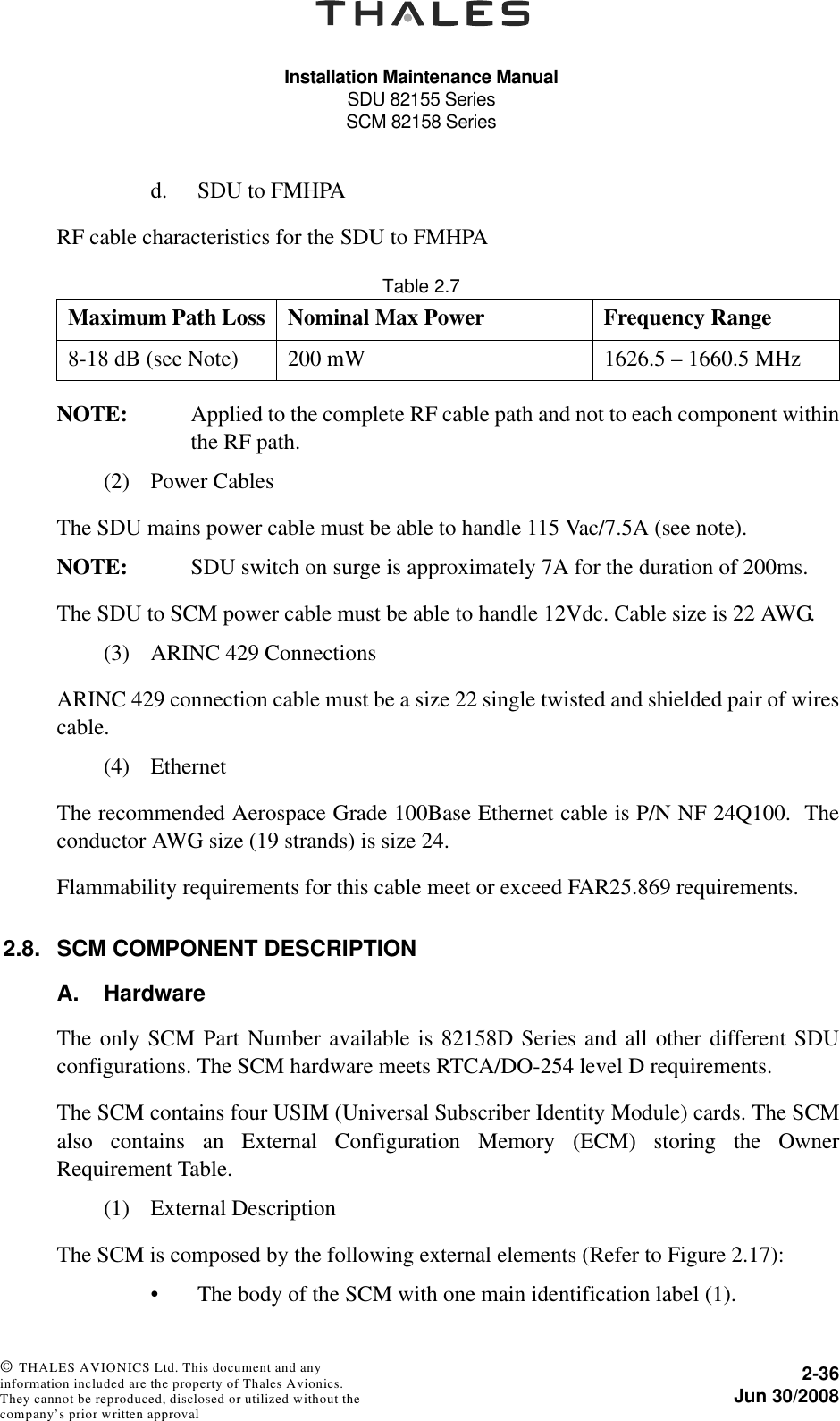 Installation Maintenance ManualSDU 82155 SeriesSCM 82158 Series2-36Jun 30/2008 © THALES AVIONICS Ltd. This document and any information included are the property of Thales Avionics. They cannot be reproduced, disclosed or utilized without the company’s prior written approval d. SDU to FMHPARF cable characteristics for the SDU to FMHPATable 2.7  NOTE: Applied to the complete RF cable path and not to each component withinthe RF path.(2) Power CablesThe SDU mains power cable must be able to handle 115 Vac/7.5A (see note). NOTE: SDU switch on surge is approximately 7A for the duration of 200ms.The SDU to SCM power cable must be able to handle 12Vdc. Cable size is 22 AWG.(3) ARINC 429 ConnectionsARINC 429 connection cable must be a size 22 single twisted and shielded pair of wirescable. (4) EthernetThe recommended Aerospace Grade 100Base Ethernet cable is P/N NF 24Q100.  Theconductor AWG size (19 strands) is size 24.Flammability requirements for this cable meet or exceed FAR25.869 requirements.2.8. SCM COMPONENT DESCRIPTIONA. HardwareThe only SCM Part Number available is 82158D Series and all other different SDUconfigurations. The SCM hardware meets RTCA/DO-254 level D requirements.The SCM contains four USIM (Universal Subscriber Identity Module) cards. The SCMalso contains an External Configuration Memory (ECM) storing the OwnerRequirement Table.(1) External DescriptionThe SCM is composed by the following external elements (Refer to Figure 2.17):• The body of the SCM with one main identification label (1).Maximum Path Loss Nominal Max Power Frequency Range8-18 dB (see Note) 200 mW 1626.5 – 1660.5 MHz