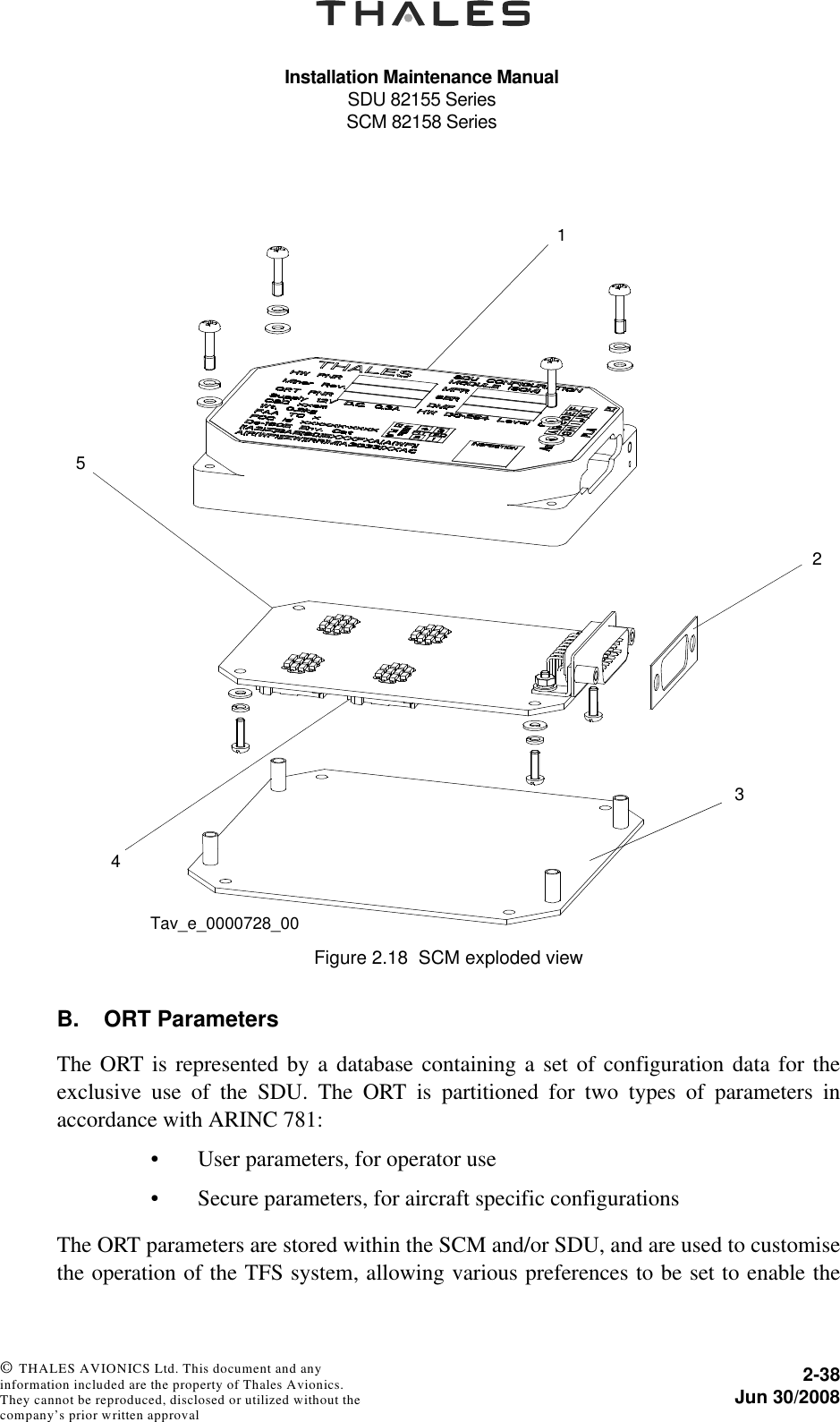 Installation Maintenance ManualSDU 82155 SeriesSCM 82158 Series2-38Jun 30/2008 © THALES AVIONICS Ltd. This document and any information included are the property of Thales Avionics. They cannot be reproduced, disclosed or utilized without the company’s prior written approval B. ORT ParametersThe ORT is represented by a database containing a set of configuration data for theexclusive use of the SDU. The ORT is partitioned for two types of parameters inaccordance with ARINC 781:• User parameters, for operator use• Secure parameters, for aircraft specific configurationsThe ORT parameters are stored within the SCM and/or SDU, and are used to customisethe operation of the TFS system, allowing various preferences to be set to enable theFigure 2.18  SCM exploded view12345Tav_e_0000728_00