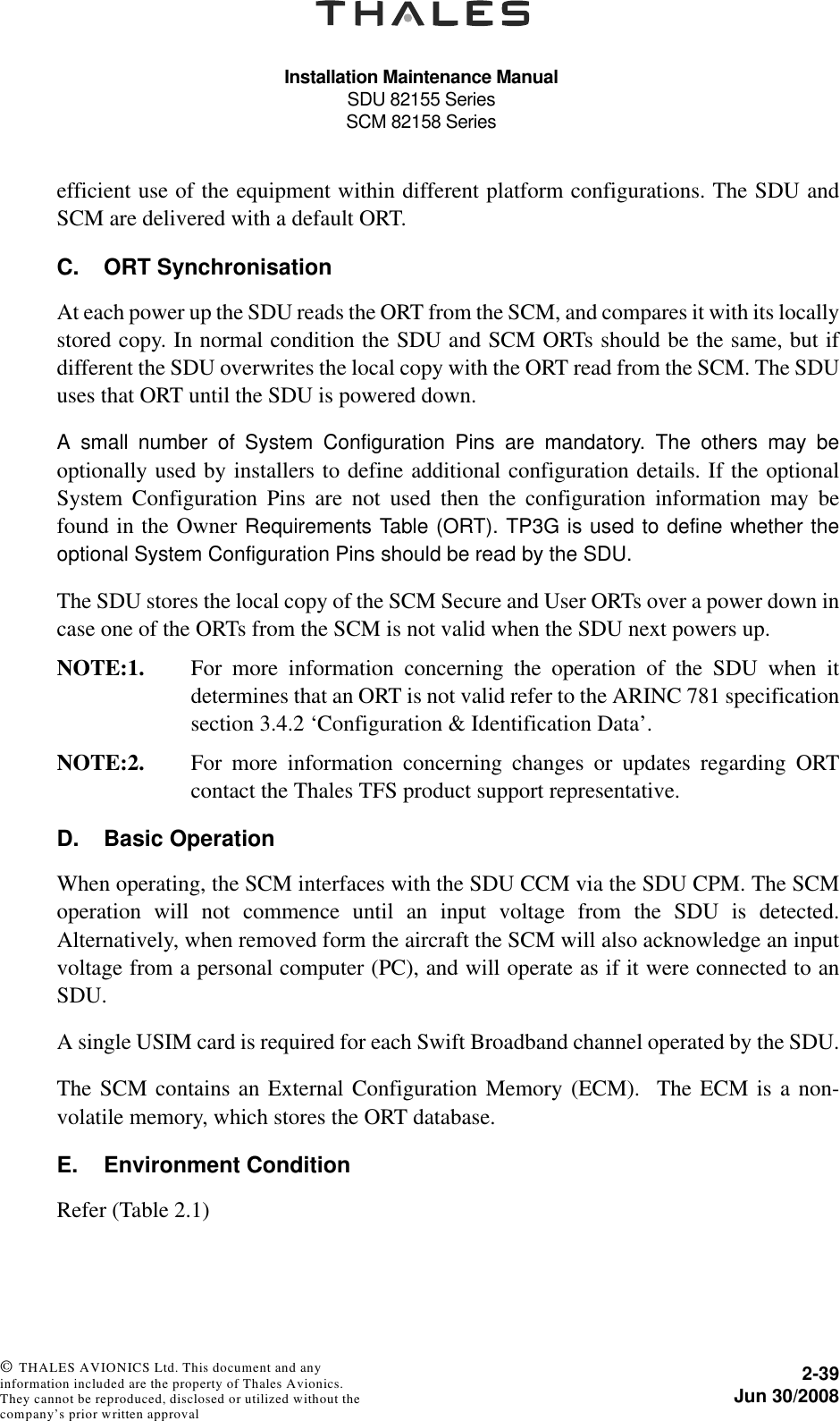 Installation Maintenance ManualSDU 82155 SeriesSCM 82158 Series2-39Jun 30/2008 © THALES AVIONICS Ltd. This document and any information included are the property of Thales Avionics. They cannot be reproduced, disclosed or utilized without the company’s prior written approval efficient use of the equipment within different platform configurations. The SDU andSCM are delivered with a default ORT. C. ORT SynchronisationAt each power up the SDU reads the ORT from the SCM, and compares it with its locallystored copy. In normal condition the SDU and SCM ORTs should be the same, but ifdifferent the SDU overwrites the local copy with the ORT read from the SCM. The SDUuses that ORT until the SDU is powered down. A small number of System Configuration Pins are mandatory. The others may beoptionally used by installers to define additional configuration details. If the optionalSystem Configuration Pins are not used then the configuration information may befound in the Owner Requirements Table (ORT). TP3G is used to define whether theoptional System Configuration Pins should be read by the SDU.The SDU stores the local copy of the SCM Secure and User ORTs over a power down incase one of the ORTs from the SCM is not valid when the SDU next powers up.NOTE:1. For more information concerning the operation of the SDU when itdetermines that an ORT is not valid refer to the ARINC 781 specificationsection 3.4.2 ‘Configuration &amp; Identification Data’.NOTE:2. For more information concerning changes or updates regarding ORTcontact the Thales TFS product support representative. D. Basic OperationWhen operating, the SCM interfaces with the SDU CCM via the SDU CPM. The SCMoperation will not commence until an input voltage from the SDU is detected.Alternatively, when removed form the aircraft the SCM will also acknowledge an inputvoltage from a personal computer (PC), and will operate as if it were connected to anSDU.A single USIM card is required for each Swift Broadband channel operated by the SDU.The SCM contains an External Configuration Memory (ECM).  The ECM is a non-volatile memory, which stores the ORT database.E. Environment ConditionRefer (Table 2.1)