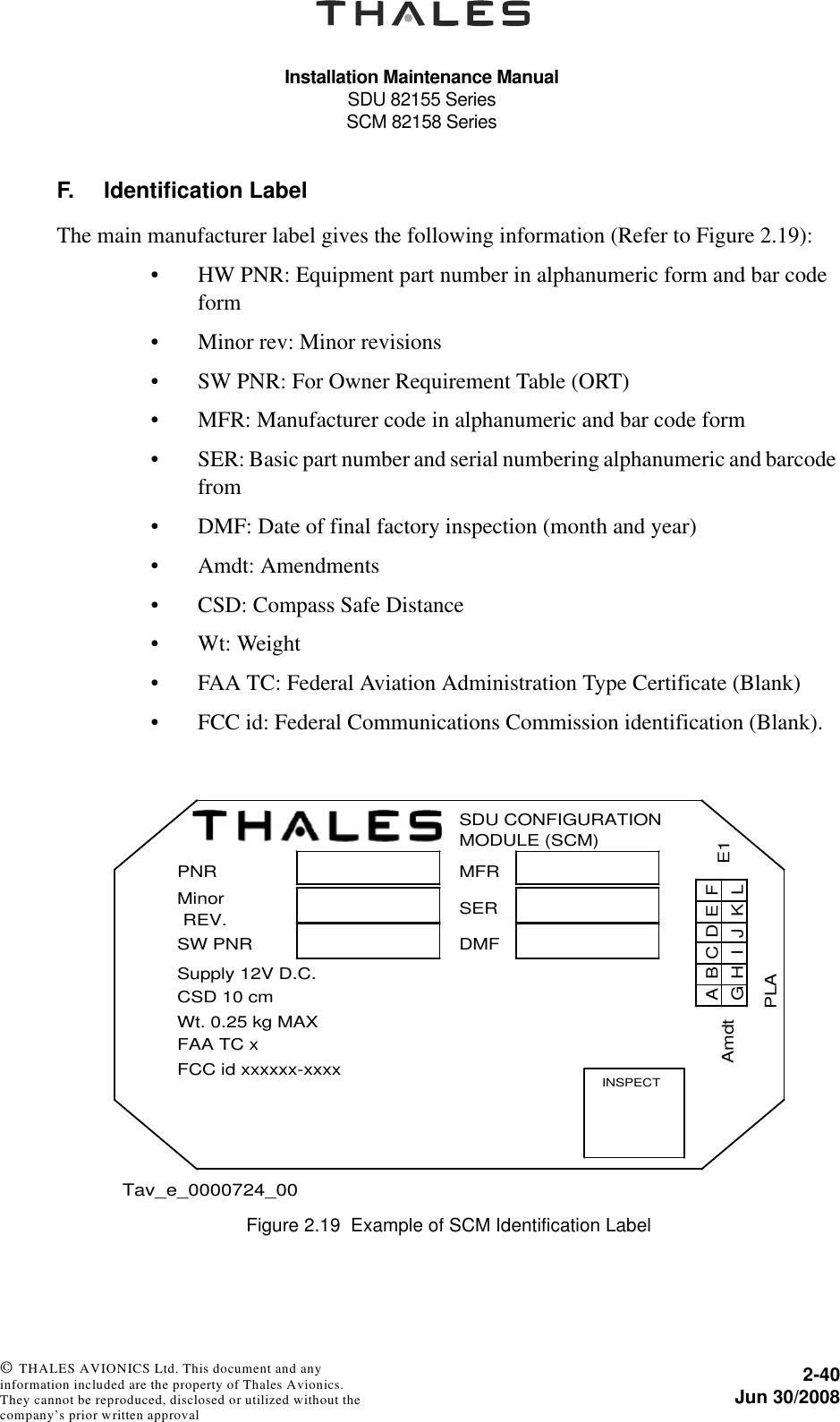 Installation Maintenance ManualSDU 82155 SeriesSCM 82158 Series2-40Jun 30/2008 © THALES AVIONICS Ltd. This document and any information included are the property of Thales Avionics. They cannot be reproduced, disclosed or utilized without the company’s prior written approval F. Identification LabelThe main manufacturer label gives the following information (Refer to Figure 2.19):• HW PNR: Equipment part number in alphanumeric form and bar code form• Minor rev: Minor revisions• SW PNR: For Owner Requirement Table (ORT)• MFR: Manufacturer code in alphanumeric and bar code form• SER: Basic part number and serial numbering alphanumeric and barcode from• DMF: Date of final factory inspection (month and year)• Amdt: Amendments• CSD: Compass Safe Distance• Wt: Weight• FAA TC: Federal Aviation Administration Type Certificate (Blank)• FCC id: Federal Communications Commission identification (Blank).Figure 2.19  Example of SCM Identification LabelPNRMinorREV.SW PNRSupply 12V D.C.                         CSD 10 cmWt. 0.25 kg MAXFAA TC xFCC id xxxxxx-xxxxSDU CONFIGURATIONMODULE (SCM)MFRSERDMFINSPECTABCDEFLKJIHGPLAE1Amdt Tav_e_0000724_00