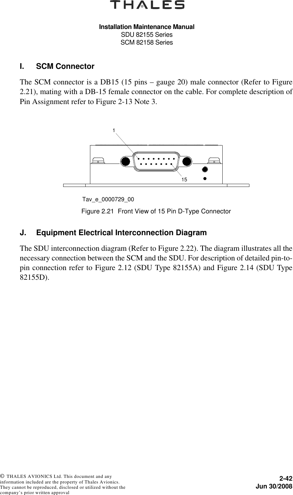 Installation Maintenance ManualSDU 82155 SeriesSCM 82158 Series2-42Jun 30/2008 © THALES AVIONICS Ltd. This document and any information included are the property of Thales Avionics. They cannot be reproduced, disclosed or utilized without the company’s prior written approval I. SCM ConnectorThe SCM connector is a DB15 (15 pins – gauge 20) male connector (Refer to Figure2.21), mating with a DB-15 female connector on the cable. For complete description ofPin Assignment refer to Figure 2-13 Note 3. J. Equipment Electrical Interconnection DiagramThe SDU interconnection diagram (Refer to Figure 2.22). The diagram illustrates all thenecessary connection between the SCM and the SDU. For description of detailed pin-to-pin connection refer to Figure 2.12 (SDU Type 82155A) and Figure 2.14 (SDU Type82155D).Figure 2.21  Front View of 15 Pin D-Type Connector115Tav_e_0000729_00