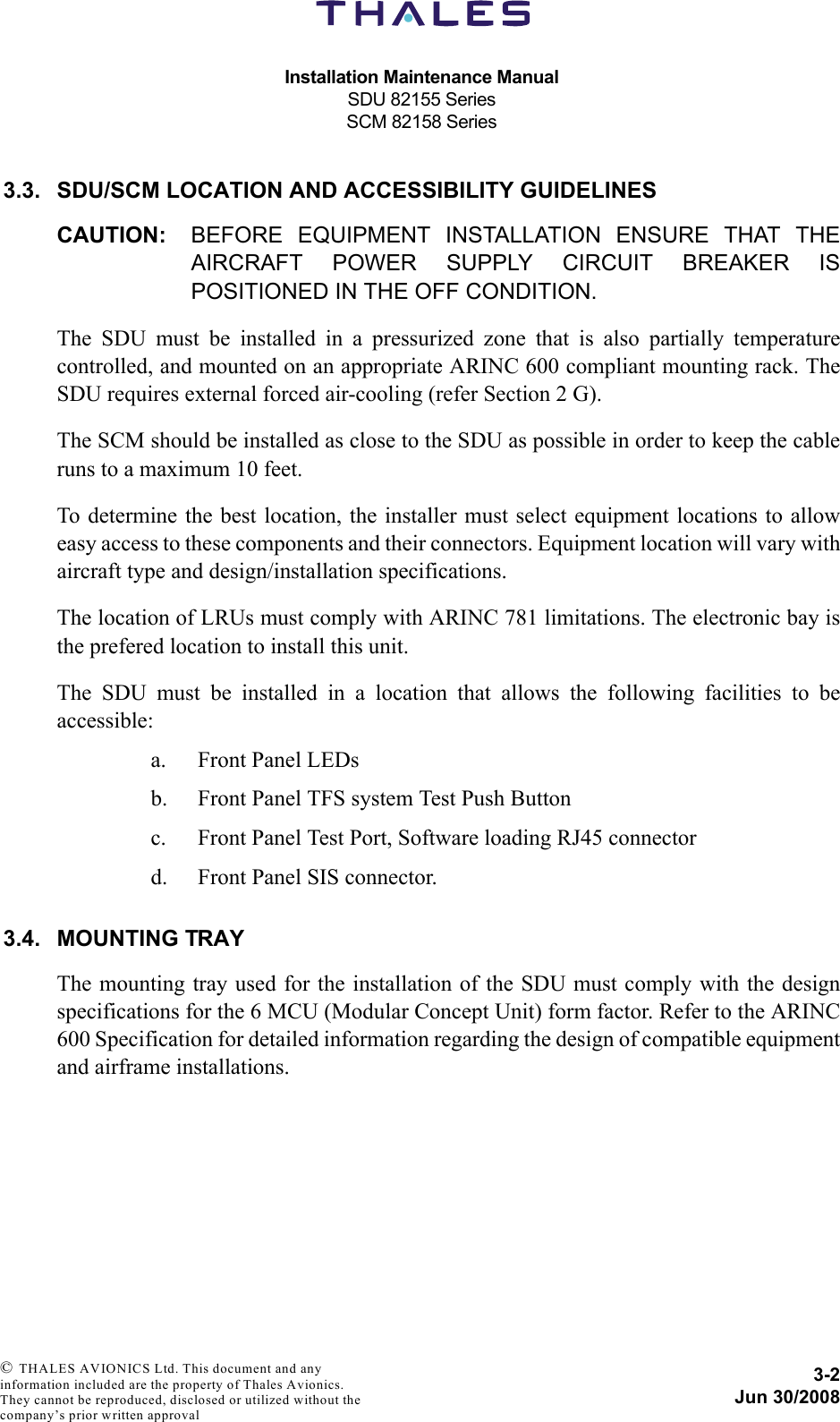 Installation Maintenance ManualSDU 82155 SeriesSCM 82158 Series3-2Jun 30/2008 © THALES AVIONICS Ltd. This document and any information included are the property of Thales Avionics. They cannot be reproduced, disclosed or utilized without the company’s prior written approval 3.3. SDU/SCM LOCATION AND ACCESSIBILITY GUIDELINESCAUTION: BEFORE EQUIPMENT INSTALLATION ENSURE THAT THEAIRCRAFT POWER SUPPLY CIRCUIT BREAKER ISPOSITIONED IN THE OFF CONDITION.The SDU must be installed in a pressurized zone that is also partially temperaturecontrolled, and mounted on an appropriate ARINC 600 compliant mounting rack. TheSDU requires external forced air-cooling (refer Section 2 G).The SCM should be installed as close to the SDU as possible in order to keep the cableruns to a maximum 10 feet.To determine the best location, the installer must select equipment locations to alloweasy access to these components and their connectors. Equipment location will vary withaircraft type and design/installation specifications.The location of LRUs must comply with ARINC 781 limitations. The electronic bay isthe prefered location to install this unit. The SDU must be installed in a location that allows the following facilities to beaccessible:a. Front Panel LEDsb. Front Panel TFS system Test Push Buttonc. Front Panel Test Port, Software loading RJ45 connector d. Front Panel SIS connector.3.4. MOUNTING TRAYThe mounting tray used for the installation of the SDU must comply with the designspecifications for the 6 MCU (Modular Concept Unit) form factor. Refer to the ARINC600 Specification for detailed information regarding the design of compatible equipmentand airframe installations.