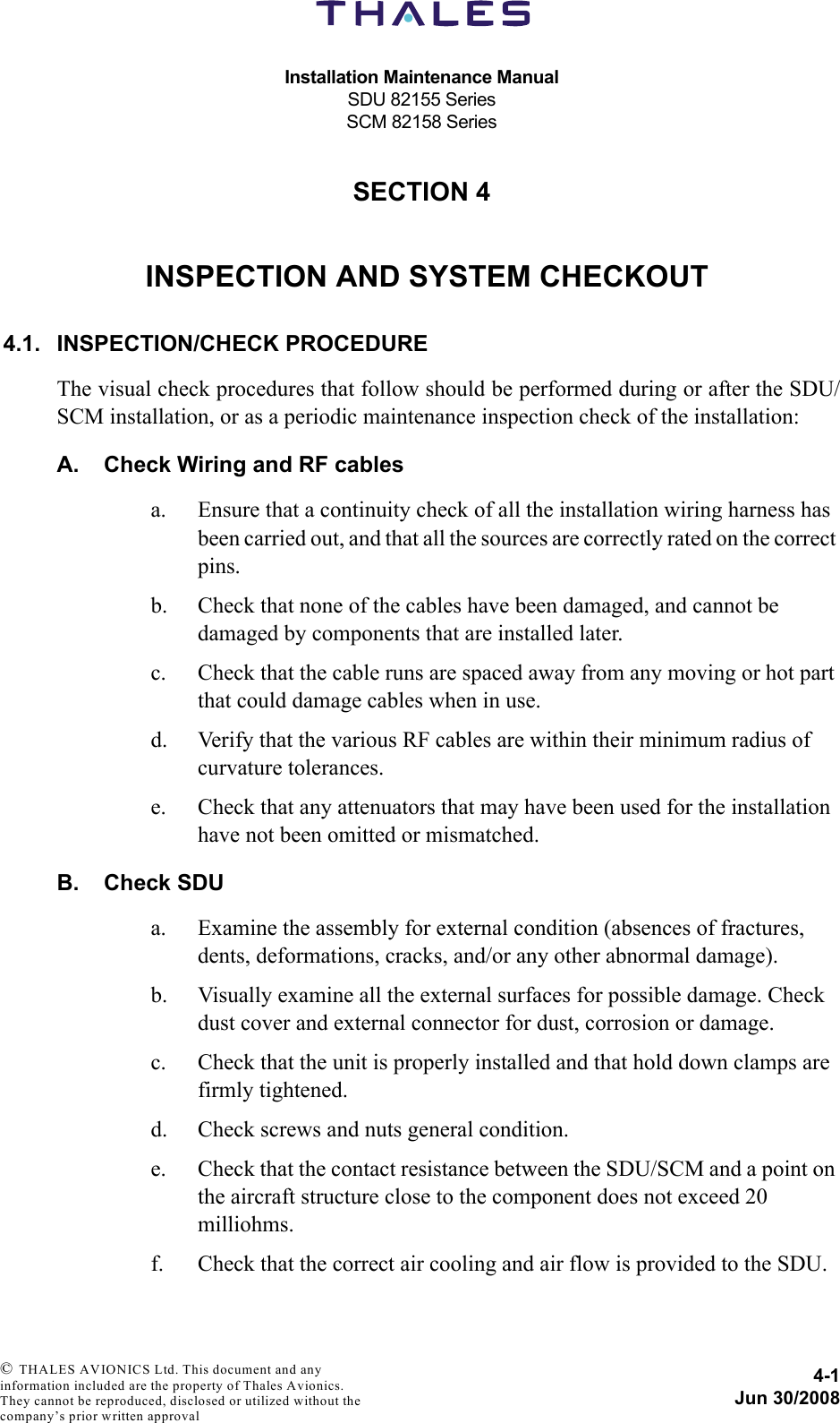 Installation Maintenance ManualSDU 82155 SeriesSCM 82158 Series4-1Jun 30/2008 © THALES AVIONICS Ltd. This document and any information included are the property of Thales Avionics. They cannot be reproduced, disclosed or utilized without the company’s prior written approval SECTION 440000INSPECTION AND SYSTEM CHECKOUT4.1. INSPECTION/CHECK PROCEDUREThe visual check procedures that follow should be performed during or after the SDU/SCM installation, or as a periodic maintenance inspection check of the installation:A. Check Wiring and RF cablesa. Ensure that a continuity check of all the installation wiring harness has been carried out, and that all the sources are correctly rated on the correct pins.b. Check that none of the cables have been damaged, and cannot be damaged by components that are installed later.c. Check that the cable runs are spaced away from any moving or hot part that could damage cables when in use.d. Verify that the various RF cables are within their minimum radius of curvature tolerances.e. Check that any attenuators that may have been used for the installation have not been omitted or mismatched.B. Check SDUa. Examine the assembly for external condition (absences of fractures, dents, deformations, cracks, and/or any other abnormal damage).b. Visually examine all the external surfaces for possible damage. Check dust cover and external connector for dust, corrosion or damage.c. Check that the unit is properly installed and that hold down clamps are firmly tightened.d. Check screws and nuts general condition.e. Check that the contact resistance between the SDU/SCM and a point on the aircraft structure close to the component does not exceed 20 milliohms.f. Check that the correct air cooling and air flow is provided to the SDU.