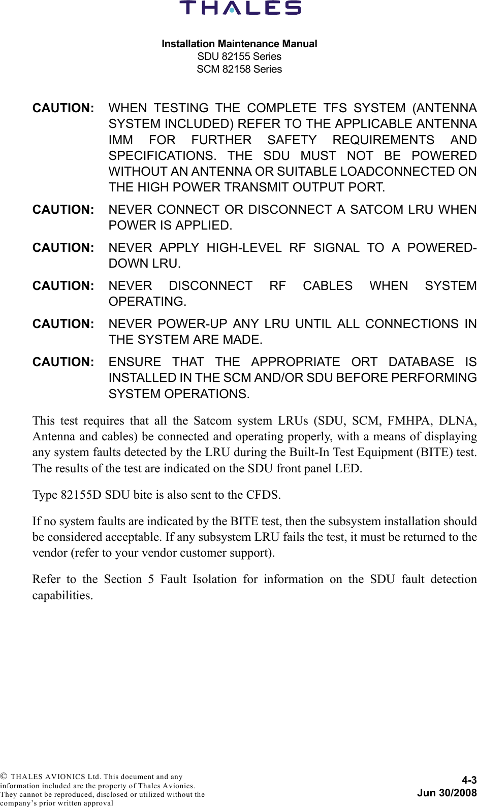 Installation Maintenance ManualSDU 82155 SeriesSCM 82158 Series4-3Jun 30/2008 © THALES AVIONICS Ltd. This document and any information included are the property of Thales Avionics. They cannot be reproduced, disclosed or utilized without the company’s prior written approval CAUTION: WHEN TESTING THE COMPLETE TFS SYSTEM (ANTENNASYSTEM INCLUDED) REFER TO THE APPLICABLE ANTENNAIMM FOR FURTHER SAFETY REQUIREMENTS ANDSPECIFICATIONS. THE SDU MUST NOT BE POWEREDWITHOUT AN ANTENNA OR SUITABLE LOADCONNECTED ONTHE HIGH POWER TRANSMIT OUTPUT PORT.CAUTION: NEVER CONNECT OR DISCONNECT A SATCOM LRU WHENPOWER IS APPLIED.CAUTION: NEVER APPLY HIGH-LEVEL RF SIGNAL TO A POWERED-DOWN LRU.CAUTION: NEVER DISCONNECT RF CABLES WHEN SYSTEMOPERATING.CAUTION: NEVER POWER-UP ANY LRU UNTIL ALL CONNECTIONS INTHE SYSTEM ARE MADE.CAUTION: ENSURE THAT THE APPROPRIATE ORT DATABASE ISINSTALLED IN THE SCM AND/OR SDU BEFORE PERFORMINGSYSTEM OPERATIONS.This test requires that all the Satcom system LRUs (SDU, SCM, FMHPA, DLNA,Antenna and cables) be connected and operating properly, with a means of displayingany system faults detected by the LRU during the Built-In Test Equipment (BITE) test.The results of the test are indicated on the SDU front panel LED. Type 82155D SDU bite is also sent to the CFDS.If no system faults are indicated by the BITE test, then the subsystem installation shouldbe considered acceptable. If any subsystem LRU fails the test, it must be returned to thevendor (refer to your vendor customer support).Refer to the Section 5 Fault Isolation for information on the SDU fault detectioncapabilities.