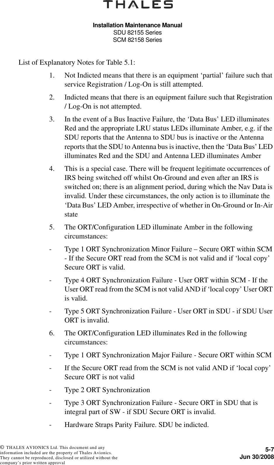 Installation Maintenance ManualSDU 82155 SeriesSCM 82158 Series5-7Jun 30/2008 © THALES AVIONICS Ltd. This document and any information included are the property of Thales Avionics. They cannot be reproduced, disclosed or utilized without the company’s prior written approval List of Explanatory Notes for Table 5.1:1. Not Indicted means that there is an equipment ‘partial’ failure such that service Registration / Log-On is still attempted.2. Indicted means that there is an equipment failure such that Registration / Log-On is not attempted.3. In the event of a Bus Inactive Failure, the ‘Data Bus’ LED illuminates Red and the appropriate LRU status LEDs illuminate Amber, e.g. if the SDU reports that the Antenna to SDU bus is inactive or the Antenna reports that the SDU to Antenna bus is inactive, then the ‘Data Bus’ LED illuminates Red and the SDU and Antenna LED illuminates Amber4. This is a special case. There will be frequent legitimate occurrences of IRS being switched off whilst On-Ground and even after an IRS is switched on; there is an alignment period, during which the Nav Data is invalid. Under these circumstances, the only action is to illuminate the ‘Data Bus’ LED Amber, irrespective of whether in On-Ground or In-Air state5. The ORT/Configuration LED illuminate Amber in the following circumstances:-  Type 1 ORT Synchronization Minor Failure – Secure ORT within SCM - If the Secure ORT read from the SCM is not valid and if ‘local copy’ Secure ORT is valid.-  Type 4 ORT Synchronization Failure - User ORT within SCM - If the User ORT read from the SCM is not valid AND if ‘local copy’ User ORT is valid.-  Type 5 ORT Synchronization Failure - User ORT in SDU - if SDU User ORT is invalid.6. The ORT/Configuration LED illuminates Red in the following circumstances:-  Type 1 ORT Synchronization Major Failure - Secure ORT within SCM-  If the Secure ORT read from the SCM is not valid AND if ‘local copy’ Secure ORT is not valid-  Type 2 ORT Synchronization-  Type 3 ORT Synchronization Failure - Secure ORT in SDU that is integral part of SW - if SDU Secure ORT is invalid.-  Hardware Straps Parity Failure. SDU be indicted.