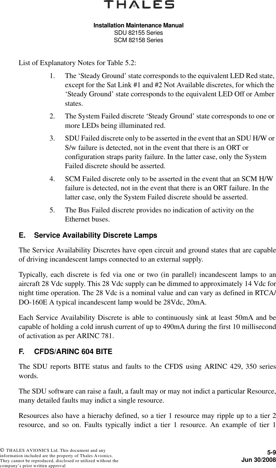 Installation Maintenance ManualSDU 82155 SeriesSCM 82158 Series5-9Jun 30/2008 © THALES AVIONICS Ltd. This document and any information included are the property of Thales Avionics. They cannot be reproduced, disclosed or utilized without the company’s prior written approval List of Explanatory Notes for Table 5.2:1. The ‘Steady Ground’ state corresponds to the equivalent LED Red state, except for the Sat Link #1 and #2 Not Available discretes, for which the ‘Steady Ground’ state corresponds to the equivalent LED Off or Amber states.2. The System Failed discrete ‘Steady Ground’ state corresponds to one or more LEDs being illuminated red.3. SDU Failed discrete only to be asserted in the event that an SDU H/W or S/w failure is detected, not in the event that there is an ORT or configuration straps parity failure. In the latter case, only the System Failed discrete should be asserted.4. SCM Failed discrete only to be asserted in the event that an SCM H/W failure is detected, not in the event that there is an ORT failure. In the latter case, only the System Failed discrete should be asserted.5. The Bus Failed discrete provides no indication of activity on the Ethernet buses.E. Service Availability Discrete LampsThe Service Availability Discretes have open circuit and ground states that are capableof driving incandescent lamps connected to an external supply.Typically, each discrete is fed via one or two (in parallel) incandescent lamps to anaircraft 28 Vdc supply. This 28 Vdc supply can be dimmed to approximately 14 Vdc fornight time operation. The 28 Vdc is a nominal value and can vary as defined in RTCA/DO-160E A typical incandescent lamp would be 28Vdc, 20mA.Each Service Availability Discrete is able to continuously sink at least 50mA and becapable of holding a cold inrush current of up to 490mA during the first 10 millisecondof activation as per ARINC 781.F. CFDS/ARINC 604 BITEThe SDU reports BITE status and faults to the CFDS using ARINC 429, 350 serieswords.The SDU software can raise a fault, a fault may or may not indict a particular Resource,many detailed faults may indict a single resource.Resources also have a hierachy defined, so a tier 1 resource may ripple up to a tier 2resource, and so on. Faults typically indict a tier 1 resource. An example of tier 1