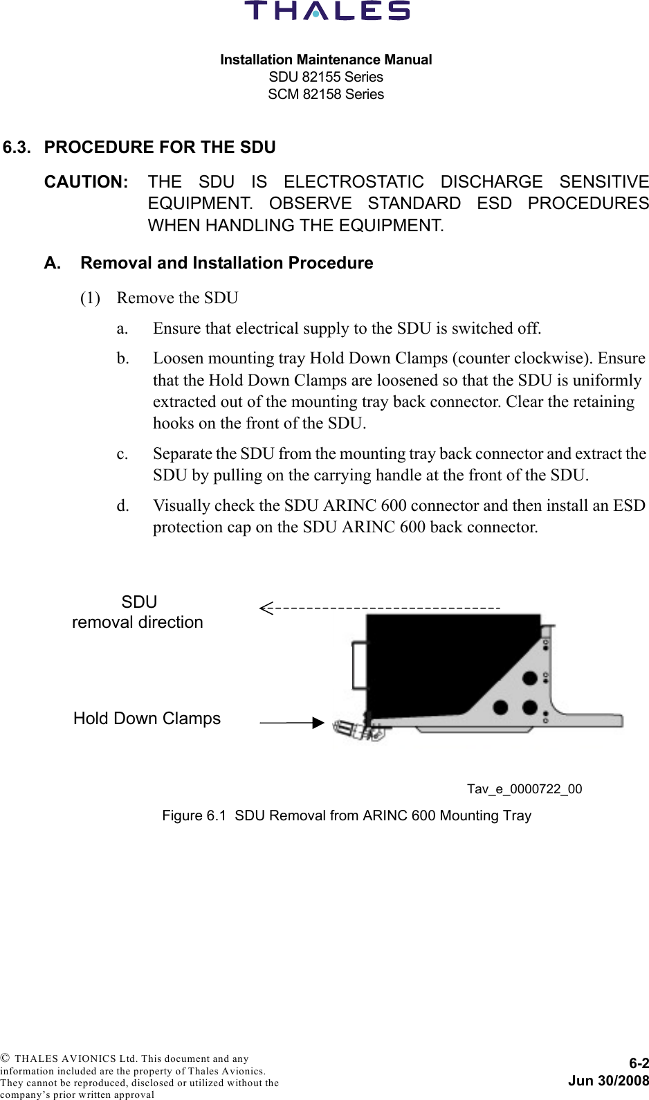 Installation Maintenance ManualSDU 82155 SeriesSCM 82158 Series6-2Jun 30/2008 © THALES AVIONICS Ltd. This document and any information included are the property of Thales Avionics. They cannot be reproduced, disclosed or utilized without the company’s prior written approval 6.3. PROCEDURE FOR THE SDUCAUTION: THE SDU IS ELECTROSTATIC DISCHARGE SENSITIVEEQUIPMENT. OBSERVE STANDARD ESD PROCEDURESWHEN HANDLING THE EQUIPMENT.A. Removal and Installation Procedure(1) Remove the SDUa. Ensure that electrical supply to the SDU is switched off.b. Loosen mounting tray Hold Down Clamps (counter clockwise). Ensure that the Hold Down Clamps are loosened so that the SDU is uniformly extracted out of the mounting tray back connector. Clear the retaining hooks on the front of the SDU.c. Separate the SDU from the mounting tray back connector and extract the SDU by pulling on the carrying handle at the front of the SDU.d. Visually check the SDU ARINC 600 connector and then install an ESD protection cap on the SDU ARINC 600 back connector.Figure 6.1  SDU Removal from ARINC 600 Mounting TrayTav_e_0000722_00  SDU removal direction Hold Down Clamps 