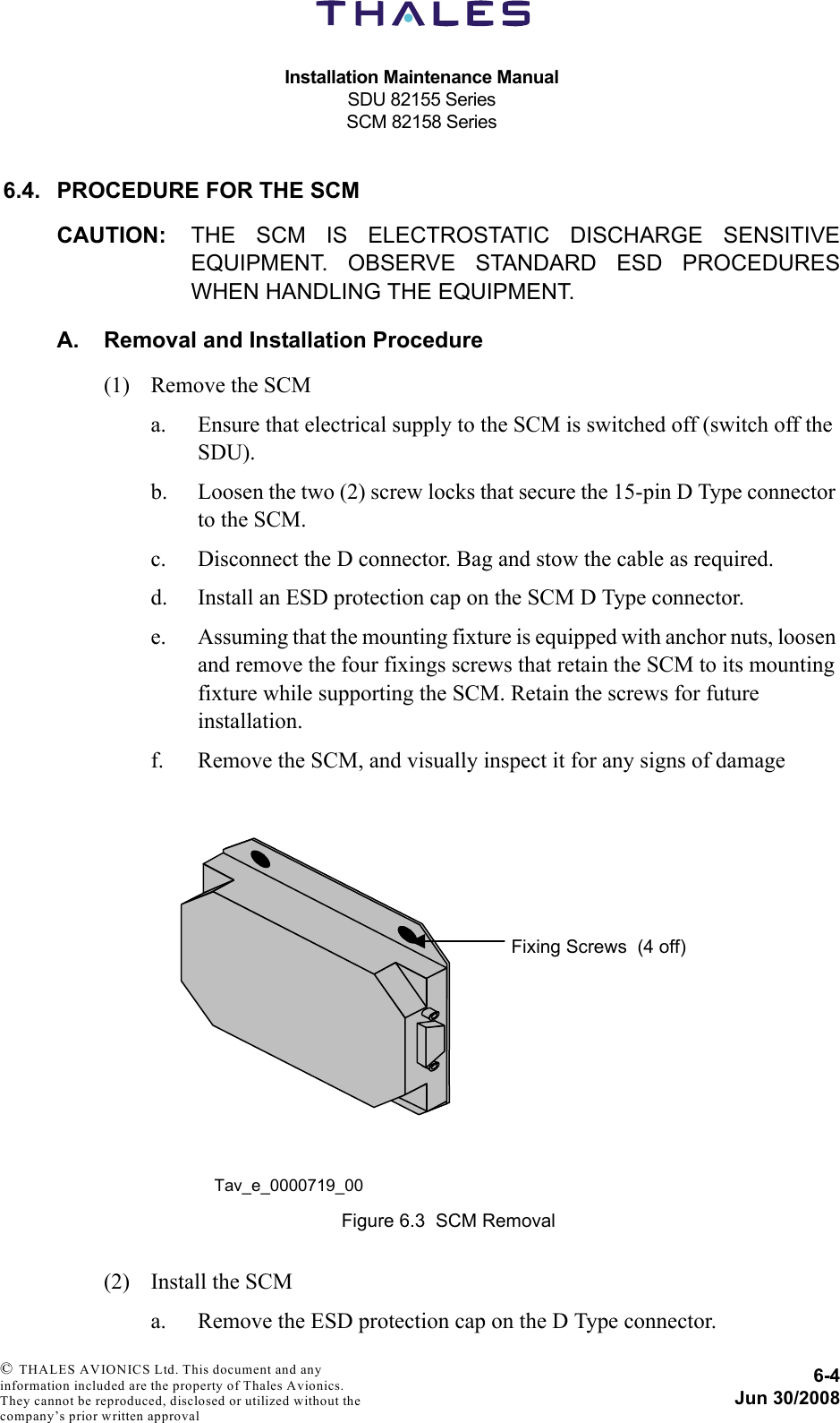 Installation Maintenance ManualSDU 82155 SeriesSCM 82158 Series6-4Jun 30/2008 © THALES AVIONICS Ltd. This document and any information included are the property of Thales Avionics. They cannot be reproduced, disclosed or utilized without the company’s prior written approval 6.4. PROCEDURE FOR THE SCMCAUTION: THE SCM IS ELECTROSTATIC DISCHARGE SENSITIVEEQUIPMENT. OBSERVE STANDARD ESD PROCEDURESWHEN HANDLING THE EQUIPMENT.A. Removal and Installation Procedure(1) Remove the SCMa. Ensure that electrical supply to the SCM is switched off (switch off the SDU).b. Loosen the two (2) screw locks that secure the 15-pin D Type connector to the SCM.c. Disconnect the D connector. Bag and stow the cable as required.d. Install an ESD protection cap on the SCM D Type connector.e. Assuming that the mounting fixture is equipped with anchor nuts, loosen and remove the four fixings screws that retain the SCM to its mounting fixture while supporting the SCM. Retain the screws for future installation.f. Remove the SCM, and visually inspect it for any signs of damage(2) Install the SCMa. Remove the ESD protection cap on the D Type connector.Figure 6.3  SCM Removal Fixing Screws  (4 off) Tav_e_0000719_00