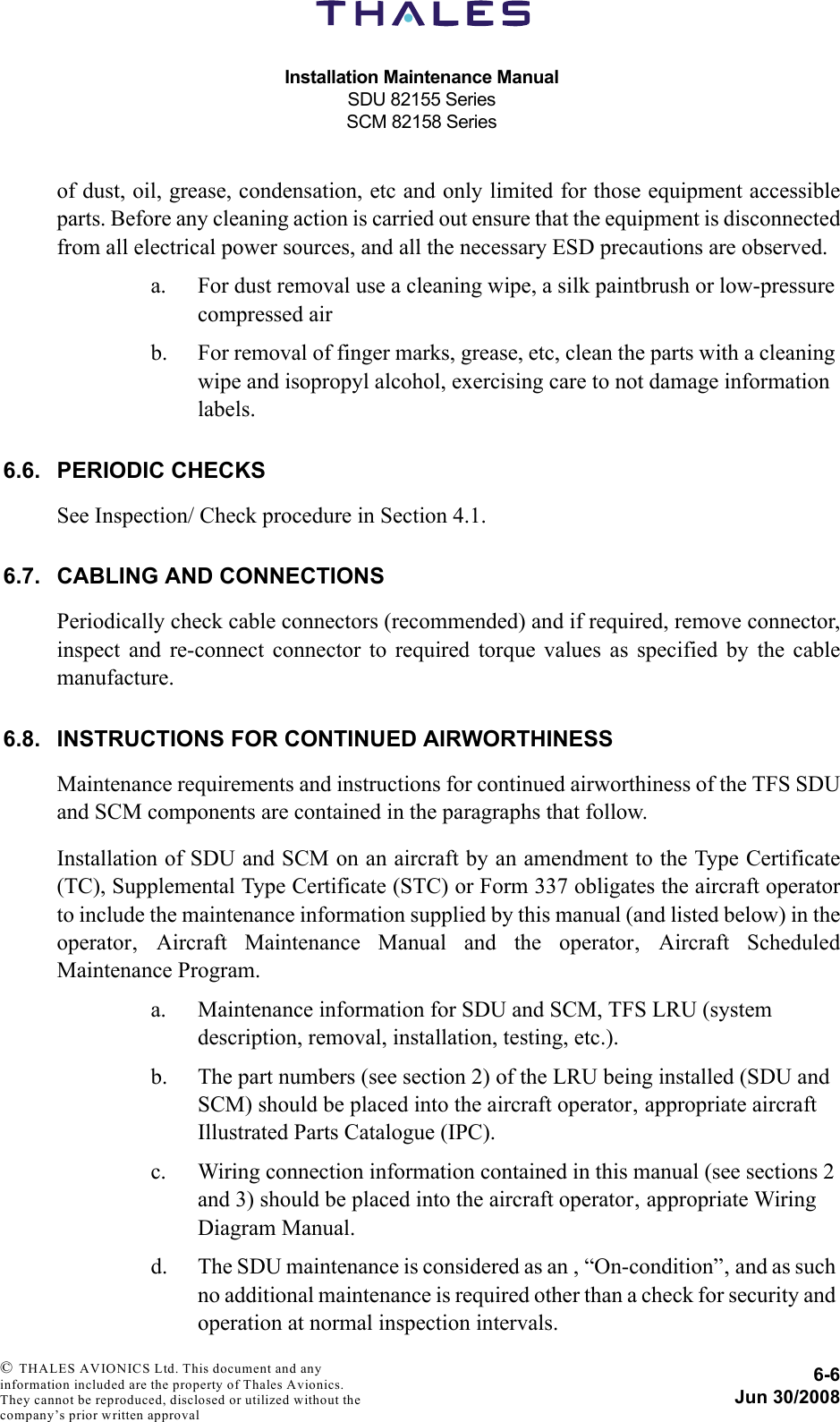 Installation Maintenance ManualSDU 82155 SeriesSCM 82158 Series6-6Jun 30/2008 © THALES AVIONICS Ltd. This document and any information included are the property of Thales Avionics. They cannot be reproduced, disclosed or utilized without the company’s prior written approval of dust, oil, grease, condensation, etc and only limited for those equipment accessibleparts. Before any cleaning action is carried out ensure that the equipment is disconnectedfrom all electrical power sources, and all the necessary ESD precautions are observed.a. For dust removal use a cleaning wipe, a silk paintbrush or low-pressure compressed airb. For removal of finger marks, grease, etc, clean the parts with a cleaning wipe and isopropyl alcohol, exercising care to not damage information labels.6.6. PERIODIC CHECKSSee Inspection/ Check procedure in Section 4.1.6.7. CABLING AND CONNECTIONSPeriodically check cable connectors (recommended) and if required, remove connector,inspect and re-connect connector to required torque values as specified by the cablemanufacture.6.8. INSTRUCTIONS FOR CONTINUED AIRWORTHINESSMaintenance requirements and instructions for continued airworthiness of the TFS SDUand SCM components are contained in the paragraphs that follow.Installation of SDU and SCM on an aircraft by an amendment to the Type Certificate(TC), Supplemental Type Certificate (STC) or Form 337 obligates the aircraft operatorto include the maintenance information supplied by this manual (and listed below) in theoperator‚ Aircraft Maintenance Manual and the operator‚ Aircraft ScheduledMaintenance Program.a. Maintenance information for SDU and SCM, TFS LRU (system description, removal, installation, testing, etc.).b. The part numbers (see section 2) of the LRU being installed (SDU and SCM) should be placed into the aircraft operator‚ appropriate aircraft Illustrated Parts Catalogue (IPC).c. Wiring connection information contained in this manual (see sections 2 and 3) should be placed into the aircraft operator‚ appropriate Wiring Diagram Manual.d. The SDU maintenance is considered as an ‚ “On-condition”‚ and as such no additional maintenance is required other than a check for security and operation at normal inspection intervals.