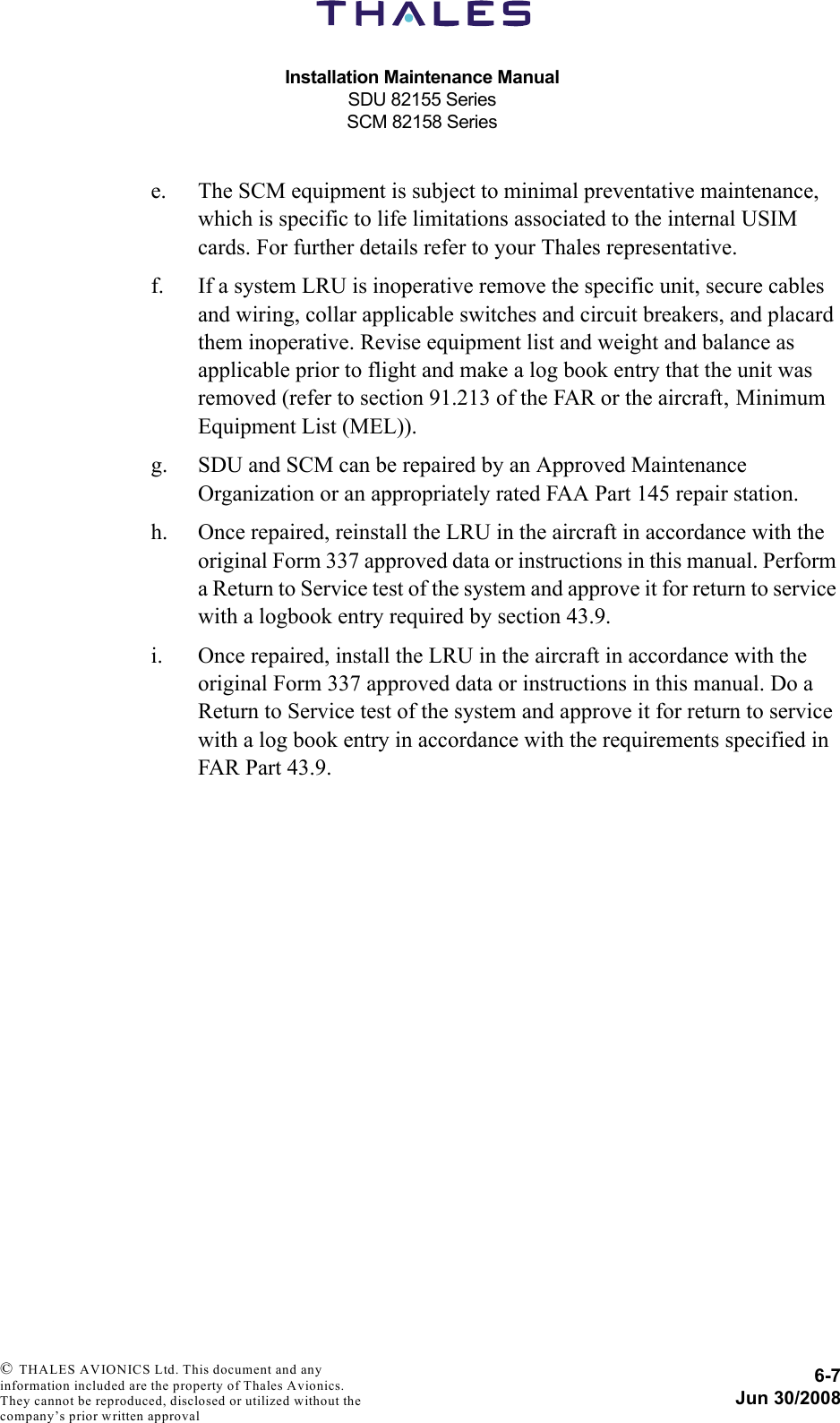 Installation Maintenance ManualSDU 82155 SeriesSCM 82158 Series6-7Jun 30/2008 © THALES AVIONICS Ltd. This document and any information included are the property of Thales Avionics. They cannot be reproduced, disclosed or utilized without the company’s prior written approval e. The SCM equipment is subject to minimal preventative maintenance, which is specific to life limitations associated to the internal USIM cards. For further details refer to your Thales representative.f. If a system LRU is inoperative remove the specific unit, secure cables and wiring, collar applicable switches and circuit breakers, and placard them inoperative. Revise equipment list and weight and balance as applicable prior to flight and make a log book entry that the unit was removed (refer to section 91.213 of the FAR or the aircraft‚ Minimum Equipment List (MEL)).g. SDU and SCM can be repaired by an Approved Maintenance Organization or an appropriately rated FAA Part 145 repair station.h. Once repaired, reinstall the LRU in the aircraft in accordance with the original Form 337 approved data or instructions in this manual. Perform a Return to Service test of the system and approve it for return to service with a logbook entry required by section 43.9.i. Once repaired, install the LRU in the aircraft in accordance with the original Form 337 approved data or instructions in this manual. Do a Return to Service test of the system and approve it for return to service with a log book entry in accordance with the requirements specified in FAR Part 43.9.