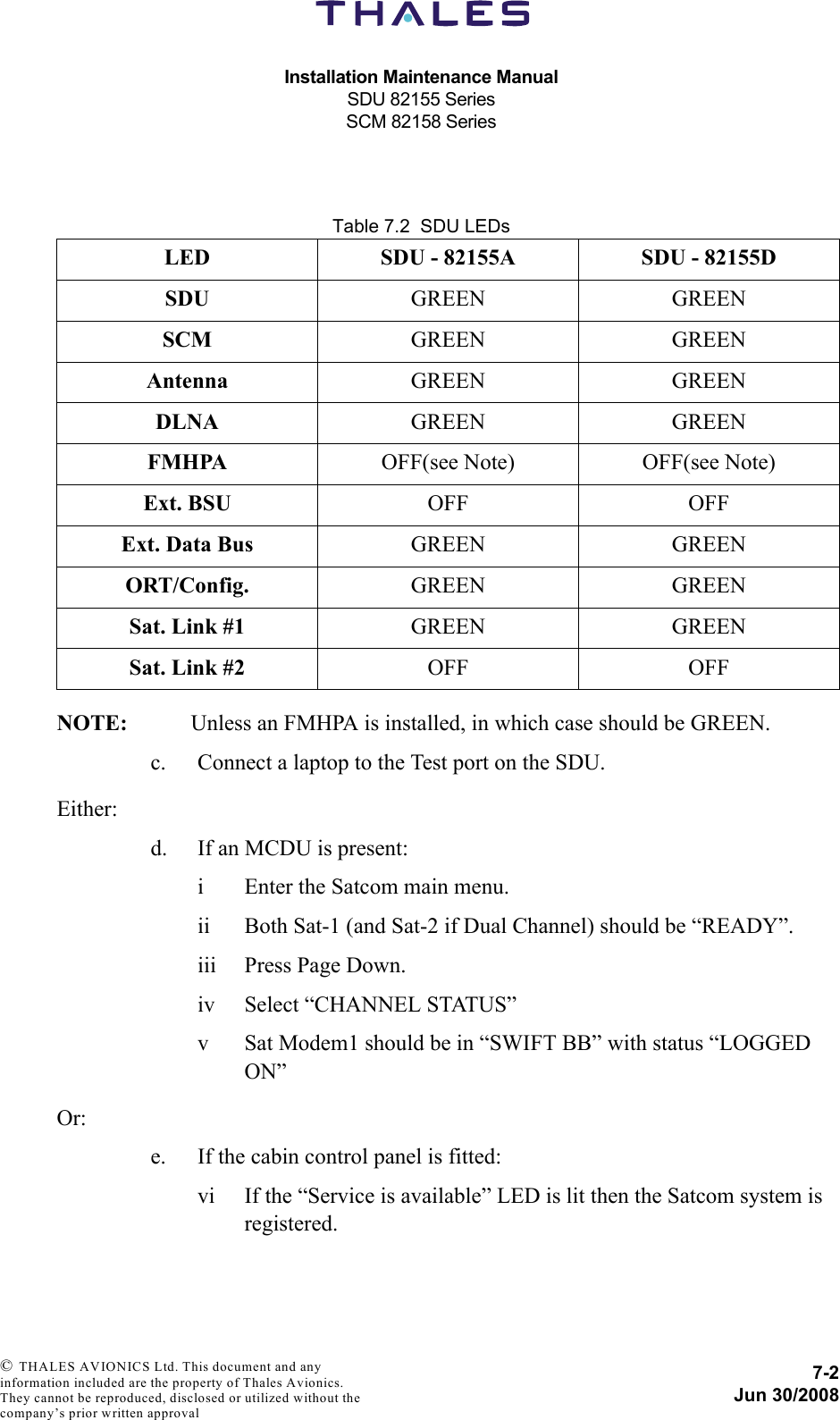 Installation Maintenance ManualSDU 82155 SeriesSCM 82158 Series7-2Jun 30/2008 © THALES AVIONICS Ltd. This document and any information included are the property of Thales Avionics. They cannot be reproduced, disclosed or utilized without the company’s prior written approval Table 7.2  SDU LEDsNOTE: Unless an FMHPA is installed, in which case should be GREEN.c. Connect a laptop to the Test port on the SDU.Either:d. If an MCDU is present:i Enter the Satcom main menu.ii Both Sat-1 (and Sat-2 if Dual Channel) should be “READY”.iii Press Page Down.iv Select “CHANNEL STATUS”v Sat Modem1 should be in “SWIFT BB” with status “LOGGED ON”Or:e. If the cabin control panel is fitted:vi If the “Service is available” LED is lit then the Satcom system is registered.LED SDU - 82155A SDU - 82155DSDU GREEN GREENSCM GREEN GREENAntenna GREEN GREENDLNA GREEN GREENFMHPA OFF(see Note) OFF(see Note)Ext. BSU OFF OFFExt. Data Bus GREEN GREENORT/Config. GREEN GREENSat. Link #1 GREEN GREENSat. Link #2 OFF OFF