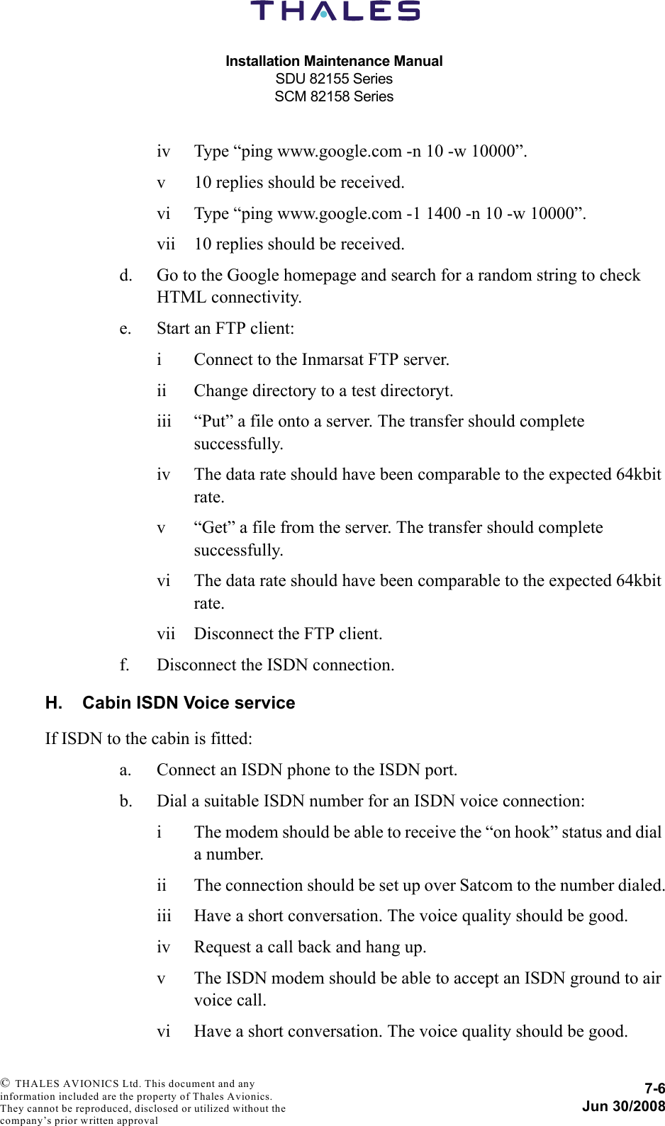 Installation Maintenance ManualSDU 82155 SeriesSCM 82158 Series7-6Jun 30/2008 © THALES AVIONICS Ltd. This document and any information included are the property of Thales Avionics. They cannot be reproduced, disclosed or utilized without the company’s prior written approval iv Type “ping www.google.com -n 10 -w 10000”.v 10 replies should be received.vi Type “ping www.google.com -1 1400 -n 10 -w 10000”.vii 10 replies should be received.d. Go to the Google homepage and search for a random string to check HTML connectivity.e. Start an FTP client:i Connect to the Inmarsat FTP server.ii Change directory to a test directoryt.iii “Put” a file onto a server. The transfer should complete successfully.iv The data rate should have been comparable to the expected 64kbit rate.v “Get” a file from the server. The transfer should complete successfully.vi The data rate should have been comparable to the expected 64kbit rate.vii Disconnect the FTP client.f. Disconnect the ISDN connection.H. Cabin ISDN Voice serviceIf ISDN to the cabin is fitted:a. Connect an ISDN phone to the ISDN port.b. Dial a suitable ISDN number for an ISDN voice connection:i The modem should be able to receive the “on hook” status and dial a number.ii The connection should be set up over Satcom to the number dialed.iii Have a short conversation. The voice quality should be good.iv Request a call back and hang up.v The ISDN modem should be able to accept an ISDN ground to air voice call.vi Have a short conversation. The voice quality should be good.