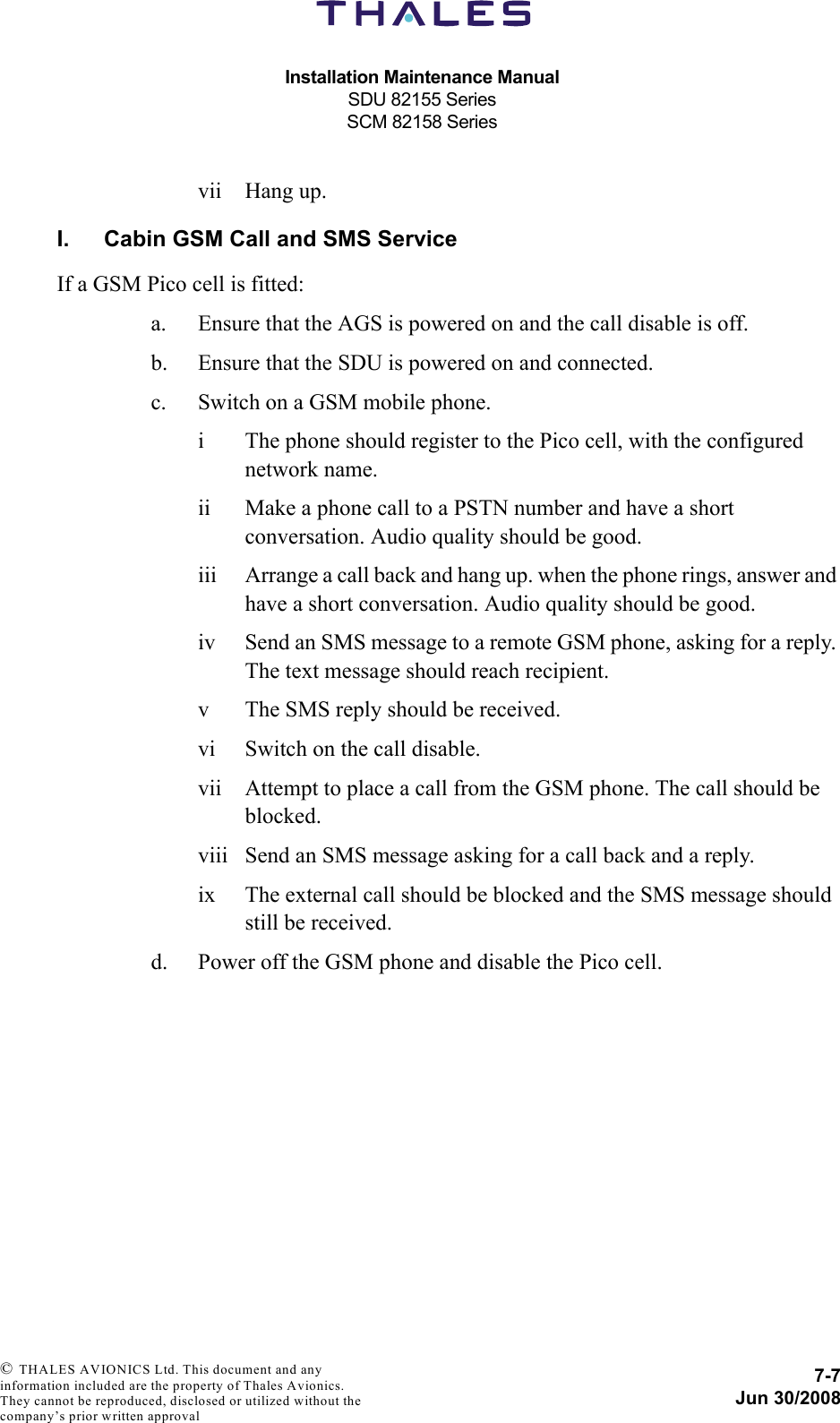 Installation Maintenance ManualSDU 82155 SeriesSCM 82158 Series7-7Jun 30/2008 © THALES AVIONICS Ltd. This document and any information included are the property of Thales Avionics. They cannot be reproduced, disclosed or utilized without the company’s prior written approval vii Hang up.I. Cabin GSM Call and SMS ServiceIf a GSM Pico cell is fitted:a. Ensure that the AGS is powered on and the call disable is off.b. Ensure that the SDU is powered on and connected.c. Switch on a GSM mobile phone.i The phone should register to the Pico cell, with the configured network name.ii Make a phone call to a PSTN number and have a short conversation. Audio quality should be good.iii Arrange a call back and hang up. when the phone rings, answer and have a short conversation. Audio quality should be good.iv Send an SMS message to a remote GSM phone, asking for a reply. The text message should reach recipient.v The SMS reply should be received.vi Switch on the call disable.vii Attempt to place a call from the GSM phone. The call should be blocked.viii Send an SMS message asking for a call back and a reply.ix The external call should be blocked and the SMS message should still be received.d. Power off the GSM phone and disable the Pico cell.