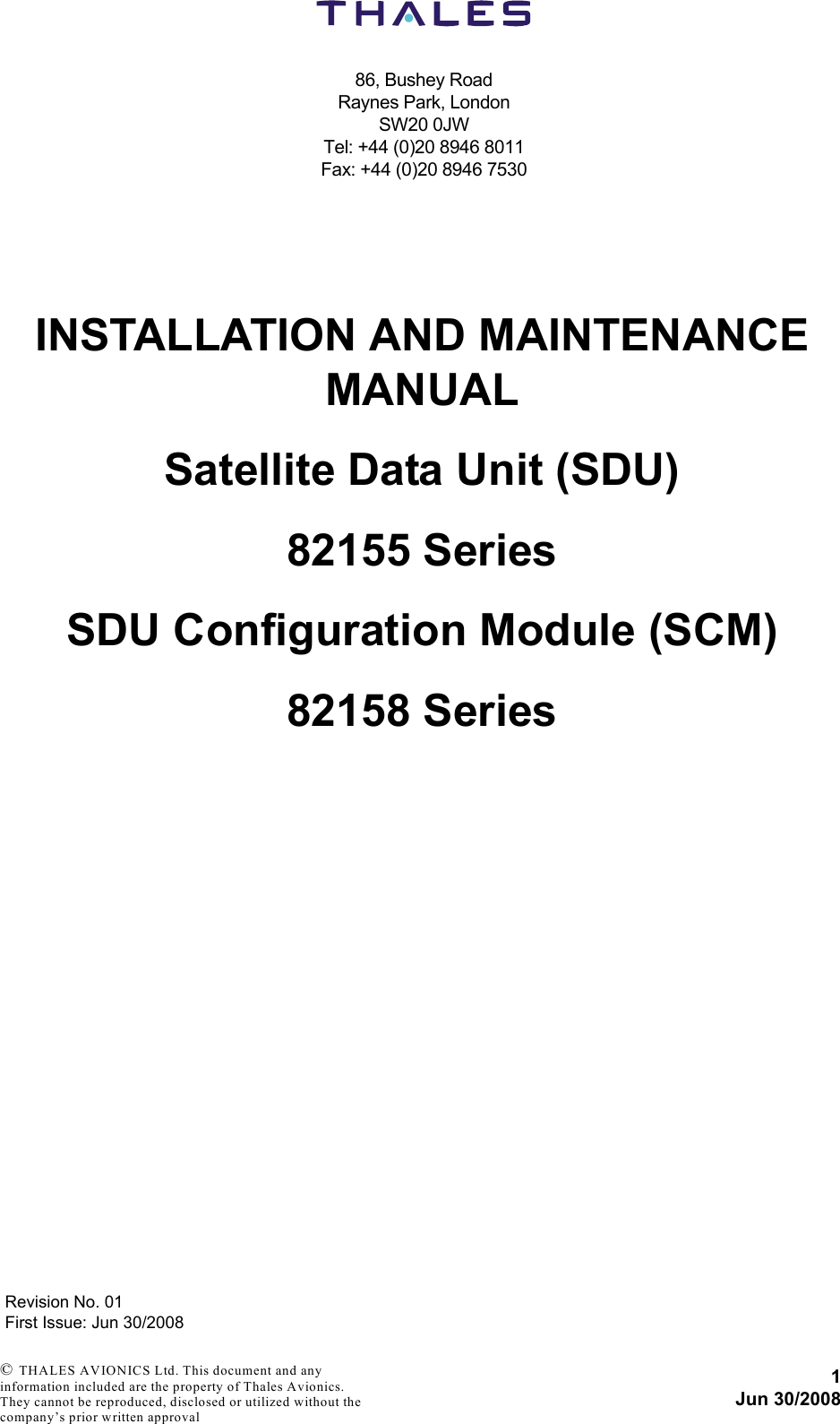 86, Bushey RoadRaynes Park, LondonSW20 0JWTel: +44 (0)20 8946 8011Fax: +44 (0)20 8946 75301Jun 30/2008Revision No. 01First Issue: Jun 30/2008 © THALES AVIONICS Ltd. This document and any information included are the property of Thales Avionics. They cannot be reproduced, disclosed or utilized without the company’s prior written approval INSTALLATION AND MAINTENANCE MANUALSatellite Data Unit (SDU)82155 SeriesSDU Configuration Module (SCM)82158 Series