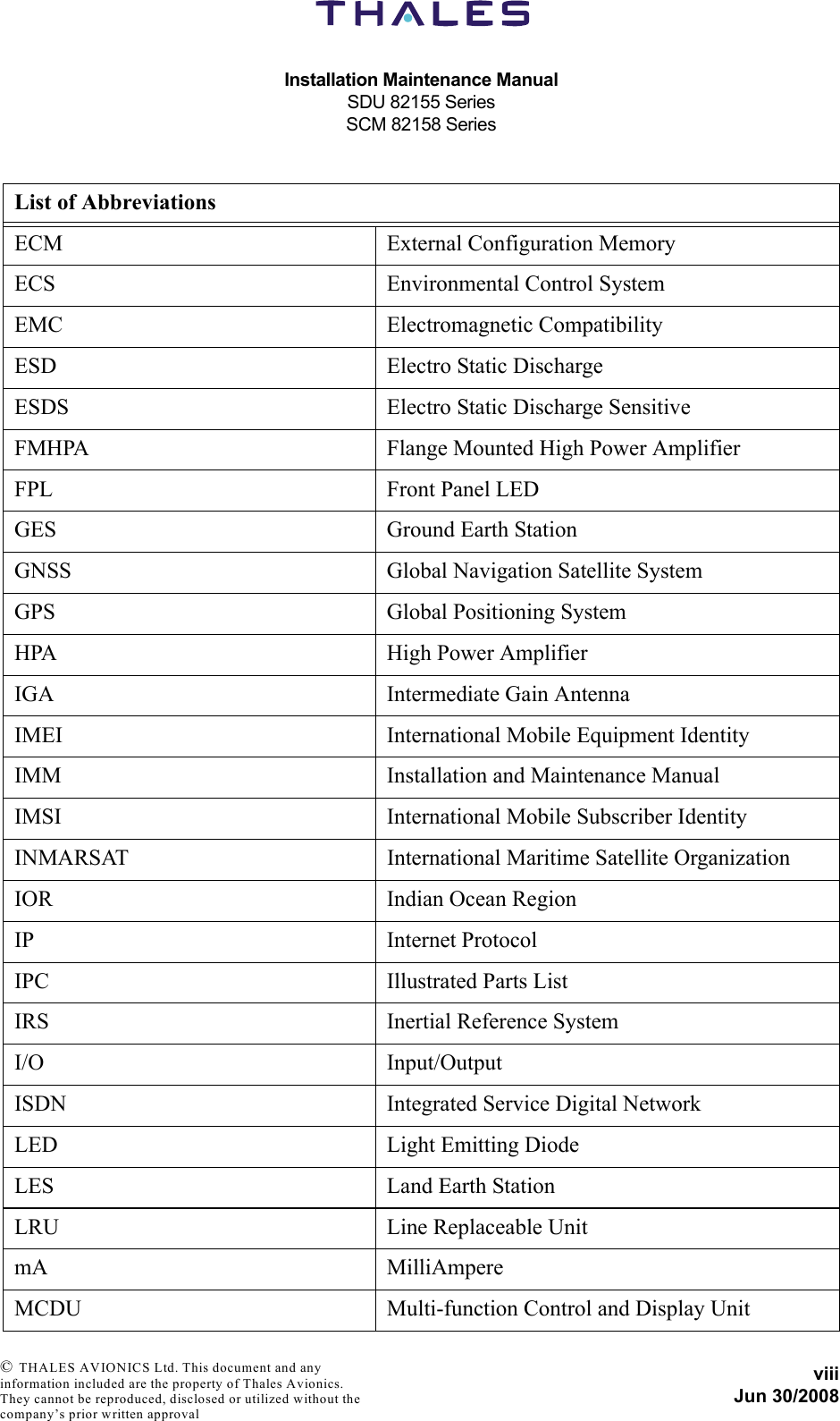 Installation Maintenance ManualSDU 82155 SeriesSCM 82158 SeriesviiiJun 30/2008 © THALES AVIONICS Ltd. This document and any information included are the property of Thales Avionics. They cannot be reproduced, disclosed or utilized without the company’s prior written approval ECM External Configuration MemoryECS Environmental Control SystemEMC Electromagnetic CompatibilityESD Electro Static DischargeESDS Electro Static Discharge SensitiveFMHPA Flange Mounted High Power AmplifierFPL Front Panel LEDGES Ground Earth StationGNSS Global Navigation Satellite SystemGPS Global Positioning SystemHPA High Power AmplifierIGA Intermediate Gain AntennaIMEI International Mobile Equipment IdentityIMM Installation and Maintenance ManualIMSI  International Mobile Subscriber IdentityINMARSAT International Maritime Satellite OrganizationIOR Indian Ocean RegionIP Internet ProtocolIPC Illustrated Parts ListIRS Inertial Reference SystemI/O Input/OutputISDN Integrated Service Digital NetworkLED Light Emitting DiodeLES Land Earth StationLRU Line Replaceable UnitmA MilliAmpereMCDU Multi-function Control and Display UnitList of Abbreviations