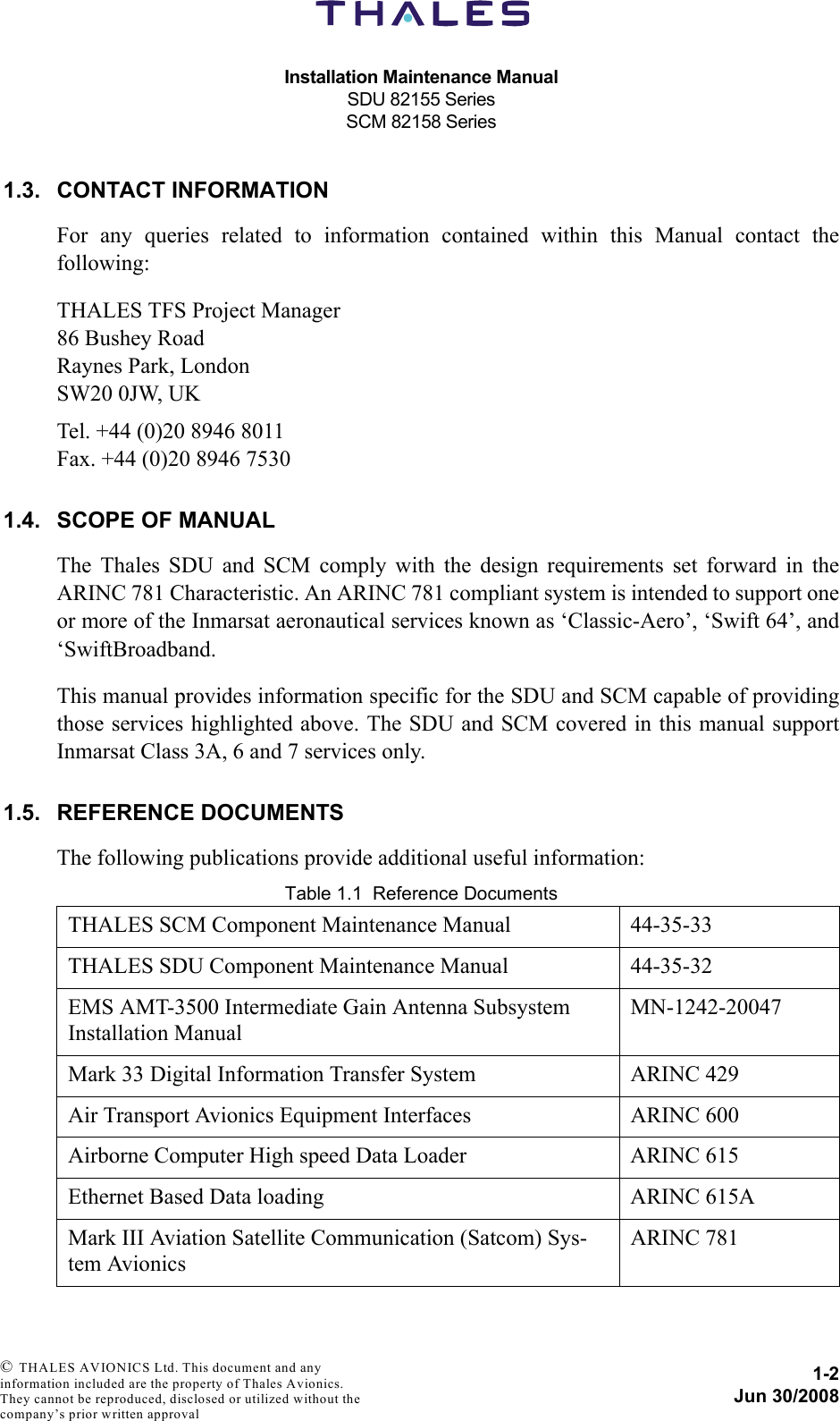 Installation Maintenance ManualSDU 82155 SeriesSCM 82158 Series1-2Jun 30/2008 © THALES AVIONICS Ltd. This document and any information included are the property of Thales Avionics. They cannot be reproduced, disclosed or utilized without the company’s prior written approval 1.3. CONTACT INFORMATIONFor any queries related to information contained within this Manual contact thefollowing:THALES TFS Project Manager86 Bushey RoadRaynes Park, LondonSW20 0JW, UKTel. +44 (0)20 8946 8011Fax. +44 (0)20 8946 75301.4. SCOPE OF MANUALThe Thales SDU and SCM comply with the design requirements set forward in theARINC 781 Characteristic. An ARINC 781 compliant system is intended to support oneor more of the Inmarsat aeronautical services known as ‘Classic-Aero’, ‘Swift 64’, and‘SwiftBroadband.This manual provides information specific for the SDU and SCM capable of providingthose services highlighted above. The SDU and SCM covered in this manual supportInmarsat Class 3A, 6 and 7 services only.1.5. REFERENCE DOCUMENTSThe following publications provide additional useful information:Table 1.1  Reference DocumentsTHALES SCM Component Maintenance Manual 44-35-33THALES SDU Component Maintenance Manual  44-35-32EMS AMT-3500 Intermediate Gain Antenna Subsystem Installation Manual MN-1242-20047Mark 33 Digital Information Transfer System ARINC 429Air Transport Avionics Equipment Interfaces ARINC 600Airborne Computer High speed Data Loader ARINC 615Ethernet Based Data loading ARINC 615A Mark III Aviation Satellite Communication (Satcom) Sys-tem AvionicsARINC 781