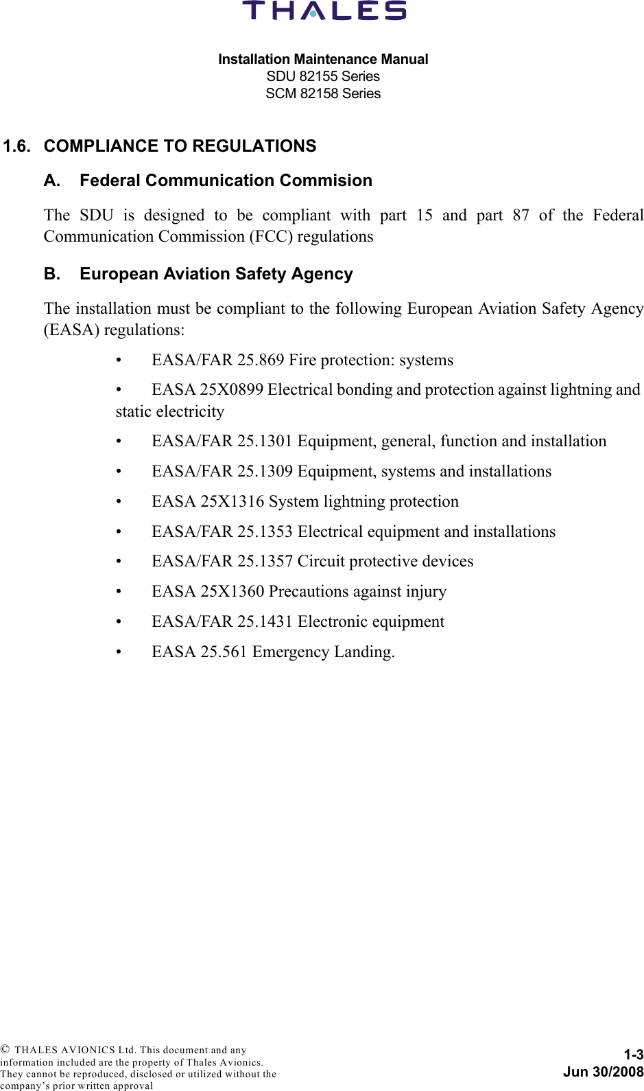 Installation Maintenance ManualSDU 82155 SeriesSCM 82158 Series1-3Jun 30/2008 © THALES AVIONICS Ltd. This document and any information included are the property of Thales Avionics. They cannot be reproduced, disclosed or utilized without the company’s prior written approval 1.6. COMPLIANCE TO REGULATIONSA. Federal Communication CommisionThe SDU is designed to be compliant with part 15 and part 87 of the FederalCommunication Commission (FCC) regulationsB. European Aviation Safety AgencyThe installation must be compliant to the following European Aviation Safety Agency(EASA) regulations:• EASA/FAR 25.869 Fire protection: systems• EASA 25X0899 Electrical bonding and protection against lightning and static electricity• EASA/FAR 25.1301 Equipment, general, function and installation• EASA/FAR 25.1309 Equipment, systems and installations• EASA 25X1316 System lightning protection• EASA/FAR 25.1353 Electrical equipment and installations• EASA/FAR 25.1357 Circuit protective devices• EASA 25X1360 Precautions against injury• EASA/FAR 25.1431 Electronic equipment• EASA 25.561 Emergency Landing.