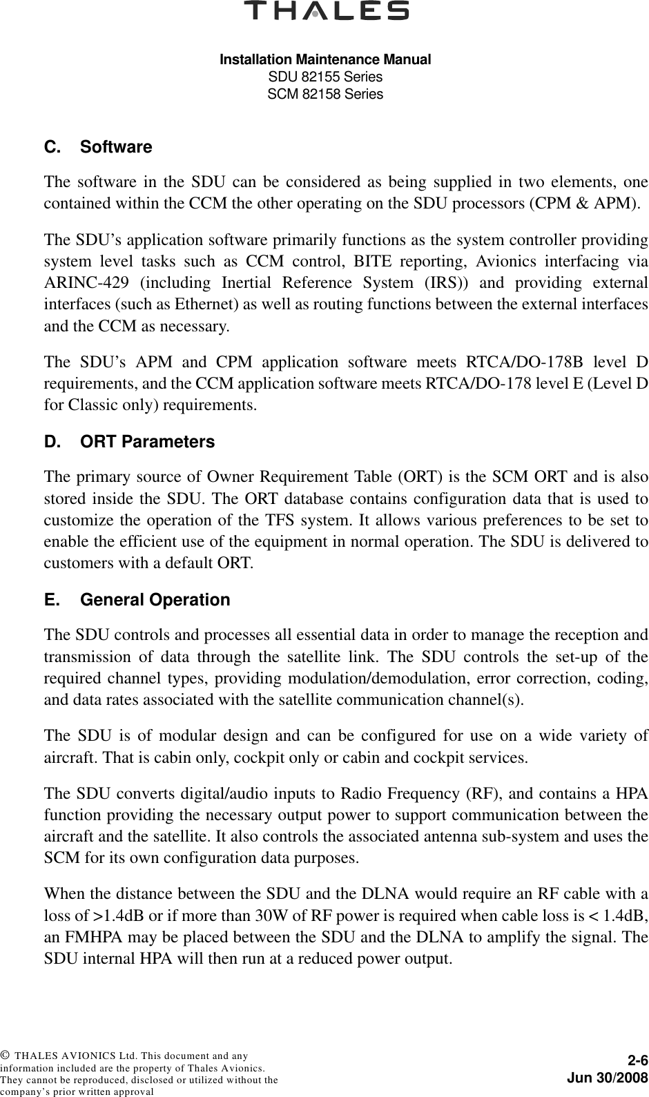 Installation Maintenance ManualSDU 82155 SeriesSCM 82158 Series2-6Jun 30/2008 © THALES AVIONICS Ltd. This document and any information included are the property of Thales Avionics. They cannot be reproduced, disclosed or utilized without the company’s prior written approval C. SoftwareThe software in the SDU can be considered as being supplied in two elements, onecontained within the CCM the other operating on the SDU processors (CPM &amp; APM).The SDU’s application software primarily functions as the system controller providingsystem level tasks such as CCM control, BITE reporting, Avionics interfacing viaARINC-429 (including Inertial Reference System (IRS)) and providing externalinterfaces (such as Ethernet) as well as routing functions between the external interfacesand the CCM as necessary.The SDU’s APM and CPM application software meets RTCA/DO-178B level Drequirements, and the CCM application software meets RTCA/DO-178 level E (Level Dfor Classic only) requirements.D. ORT ParametersThe primary source of Owner Requirement Table (ORT) is the SCM ORT and is alsostored inside the SDU. The ORT database contains configuration data that is used tocustomize the operation of the TFS system. It allows various preferences to be set toenable the efficient use of the equipment in normal operation. The SDU is delivered tocustomers with a default ORT.E. General OperationThe SDU controls and processes all essential data in order to manage the reception andtransmission of data through the satellite link. The SDU controls the set-up of therequired channel types, providing modulation/demodulation, error correction, coding,and data rates associated with the satellite communication channel(s).The SDU is of modular design and can be configured for use on a wide variety ofaircraft. That is cabin only, cockpit only or cabin and cockpit services.The SDU converts digital/audio inputs to Radio Frequency (RF), and contains a HPAfunction providing the necessary output power to support communication between theaircraft and the satellite. It also controls the associated antenna sub-system and uses theSCM for its own configuration data purposes.When the distance between the SDU and the DLNA would require an RF cable with aloss of &gt;1.4dB or if more than 30W of RF power is required when cable loss is &lt; 1.4dB,an FMHPA may be placed between the SDU and the DLNA to amplify the signal. TheSDU internal HPA will then run at a reduced power output.