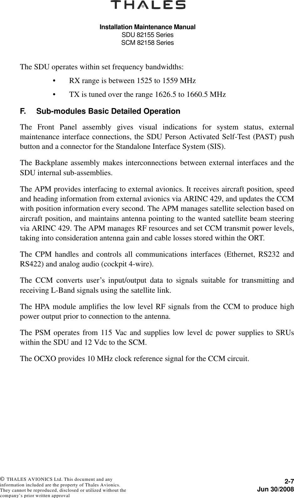 Installation Maintenance ManualSDU 82155 SeriesSCM 82158 Series2-7Jun 30/2008 © THALES AVIONICS Ltd. This document and any information included are the property of Thales Avionics. They cannot be reproduced, disclosed or utilized without the company’s prior written approval The SDU operates within set frequency bandwidths:• RX range is between 1525 to 1559 MHz• TX is tuned over the range 1626.5 to 1660.5 MHz F. Sub-modules Basic Detailed OperationThe Front Panel assembly gives visual indications for system status, externalmaintenance interface connections, the SDU Person Activated Self-Test (PAST) pushbutton and a connector for the Standalone Interface System (SIS).The Backplane assembly makes interconnections between external interfaces and theSDU internal sub-assemblies.The APM provides interfacing to external avionics. It receives aircraft position, speedand heading information from external avionics via ARINC 429, and updates the CCMwith position information every second. The APM manages satellite selection based onaircraft position, and maintains antenna pointing to the wanted satellite beam steeringvia ARINC 429. The APM manages RF resources and set CCM transmit power levels,taking into consideration antenna gain and cable losses stored within the ORT.The CPM handles and controls all communications interfaces (Ethernet, RS232 andRS422) and analog audio (cockpit 4-wire).The CCM converts user’s input/output data to signals suitable for transmitting andreceiving L-Band signals using the satellite link.The HPA module amplifies the low level RF signals from the CCM to produce highpower output prior to connection to the antenna.The PSM operates from 115 Vac and supplies low level dc power supplies to SRUswithin the SDU and 12 Vdc to the SCM.The OCXO provides 10 MHz clock reference signal for the CCM circuit.